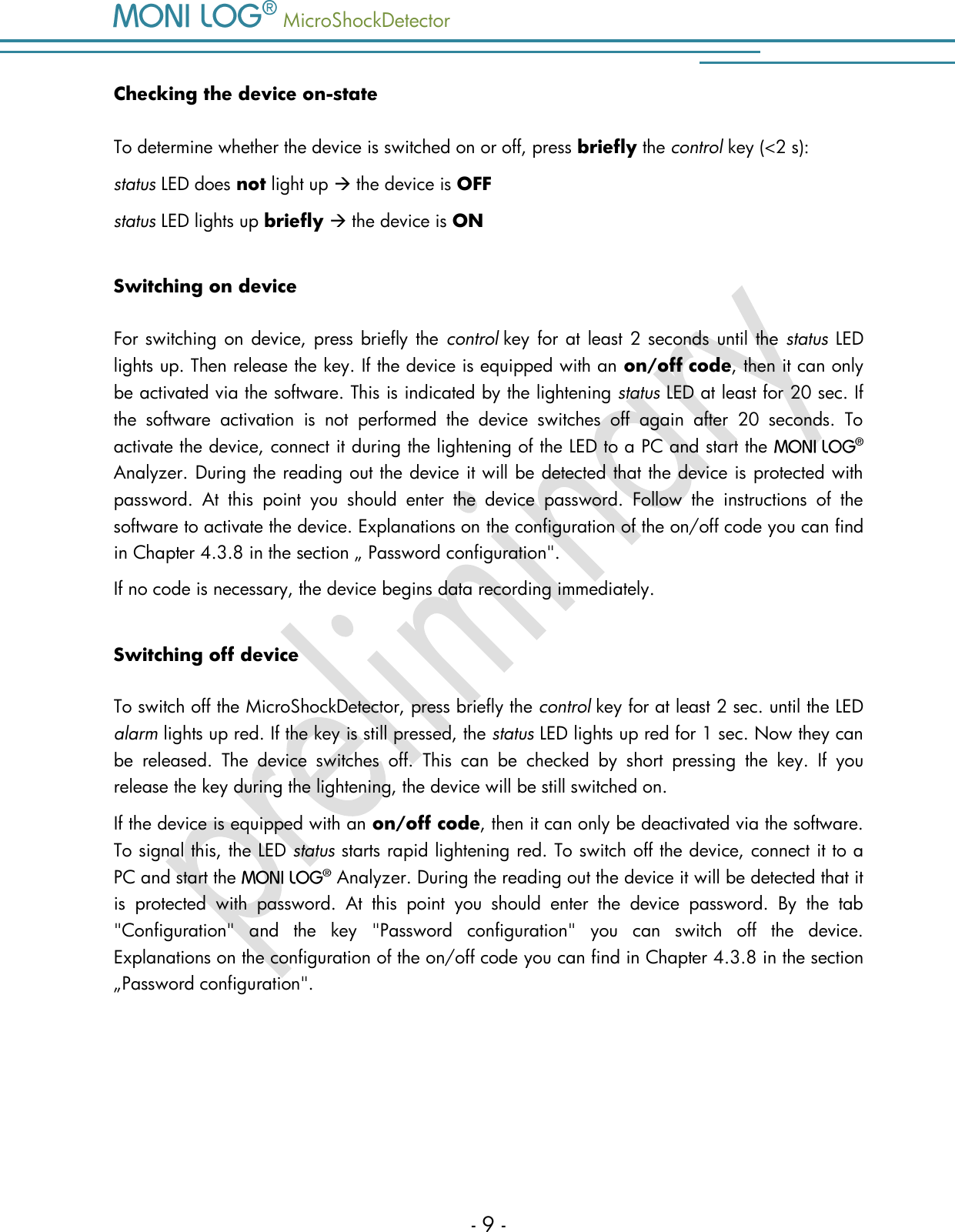   MicroShockDetector    - 9 - Checking the device on-state To determine whether the device is switched on or off, press briefly the control key (<2 s): status LED does not light up  the device is OFF status LED lights up briefly  the device is ON Switching on device For switching on device, press briefly the  control key for at least 2 seconds until the status LED lights up. Then release the key. If the device is equipped with an on/off code, then it can only be activated via the software. This is indicated by the lightening status LED at least for 20 sec. If the  software  activation  is  not  performed  the  device  switches  off  again  after  20  seconds.  To activate the device, connect it during the lightening of the LED to a PC and start the    Analyzer. During the reading out the device it will be detected that the device is protected with password.  At  this  point  you  should  enter  the  device  password.  Follow  the  instructions  of  the software to activate the device. Explanations on the configuration of the on/off code you can find in Chapter 4.3.8 in the section &bdquo; Password configuration".  If no code is necessary, the device begins data recording immediately.  Switching off device To switch off the MicroShockDetector, press briefly the control key for at least 2 sec. until the LED alarm lights up red. If the key is still pressed, the status LED lights up red for 1 sec. Now they can be  released.  The  device  switches  off.  This  can  be  checked  by  short  pressing  the  key.  If  you release the key during the lightening, the device will be still switched on.  If the device is equipped with an on/off code, then it can only be deactivated via the software. To signal this, the LED status starts rapid lightening red. To switch off the device, connect it to a PC and start the    Analyzer. During the reading out the device it will be detected that it is  protected  with  password.  At  this  point  you  should  enter  the  device  password.  By  the  tab "Configuration"  and  the  key  "Password  configuration"  you  can  switch  off  the  device. Explanations on the configuration of the on/off code you can find in Chapter 4.3.8 in the section &bdquo;Password configuration".   