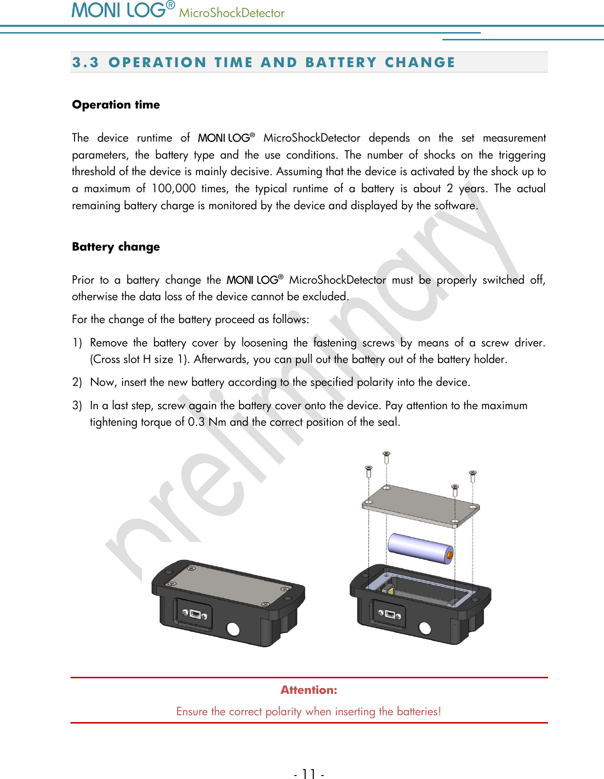   MicroShockDetector    - 11 - 3.3 O P E R A T I O N   T I M E   A ND B A T T E R Y   C H A N G E  Operation time The  device  runtime  of     MicroShockDetector  depends  on  the  set  measurement parameters,  the  battery  type  and  the  use  conditions.  The  number  of  shocks  on  the  triggering threshold of the device is mainly decisive. Assuming that the device is activated by the shock up to a  maximum  of  100,000  times,  the  typical  runtime  of  a  battery  is  about  2  years.  The  actual remaining battery charge is monitored by the device and displayed by the software.  Battery change Prior  to  a  battery  change  the     MicroShockDetector  must  be  properly  switched  off, otherwise the data loss of the device cannot be excluded. For the change of the battery proceed as follows: 1) Remove  the  battery  cover  by  loosening  the  fastening  screws  by  means  of  a  screw  driver. (Cross slot H size 1). Afterwards, you can pull out the battery out of the battery holder.   2) Now, insert the new battery according to the specified polarity into the device.  3) In a last step, screw again the battery cover onto the device. Pay attention to the maximum tightening torque of 0.3 Nm and the correct position of the seal.        Attention: Ensure the correct polarity when inserting the batteries!  