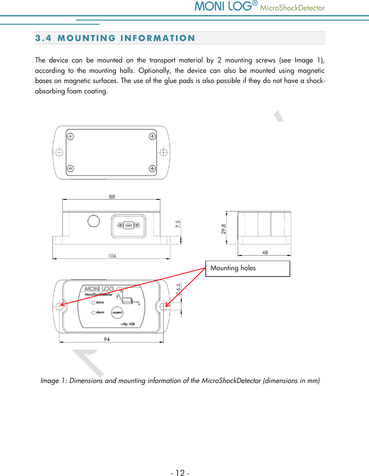    MicroShockDetector - 12 - 3.4 M O U N T I N G   I N F O R M A T I O N  The  device  can  be  mounted  on  the  transport  material  by  2  mounting  screws  (see  Image  1), according  to  the  mounting  halls.  Optionally,  the  device  can  also  be  mounted  using  magnetic bases on magnetic surfaces. The use of the glue pads is also possible if they do not have a shock-absorbing foam coating.     Image 1: Dimensions and mounting information of the MicroShockDetector (dimensions in mm)    Mounting holes 