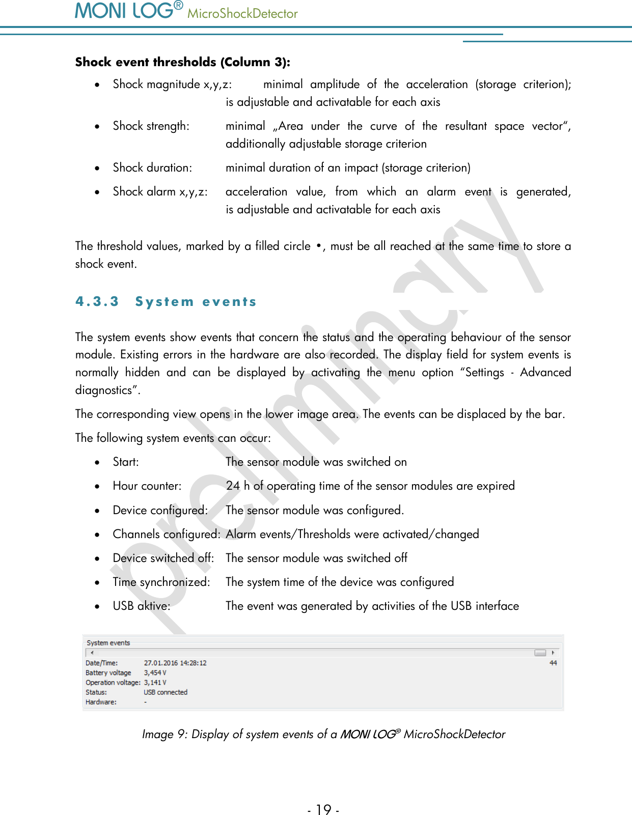   MicroShockDetector    - 19 - Shock event thresholds (Column 3):  Shock magnitude x,y,z:  minimal  amplitude  of  the  acceleration  (storage  criterion);   is adjustable and activatable for each axis  Shock strength:  minimal  &bdquo;Area  under  the  curve  of  the  resultant  space  vector&ldquo;,   additionally adjustable storage criterion  Shock duration:  minimal duration of an impact (storage criterion)  Shock alarm x,y,z:  acceleration  value,  from  which  an  alarm  event  is  generated,   is adjustable and activatable for each axis The threshold values, marked by a filled circle &bull;, must be all reached at the same time to store a shock event.  4 . 3 . 3  S y s t e m   e v e n t s  The system events show events that concern the status and the operating behaviour of the sensor module. Existing errors in the hardware are also recorded. The display field for system events is normally  hidden  and  can  be  displayed  by  activating  the  menu  option  &ldquo;Settings  -  Advanced diagnostics&rdquo;.  The corresponding view opens in the lower image area. The events can be displaced by the bar. The following system events can occur:  Start:    The sensor module was switched on  Hour counter:   24 h of operating time of the sensor modules are expired  Device configured:    The sensor module was configured.  Channels configured:   Alarm events/Thresholds were activated/changed  Device switched off:    The sensor module was switched off  Time synchronized:    The system time of the device was configured  USB aktive:    The event was generated by activities of the USB interface   Image 9: Display of system events of a    MicroShockDetector 