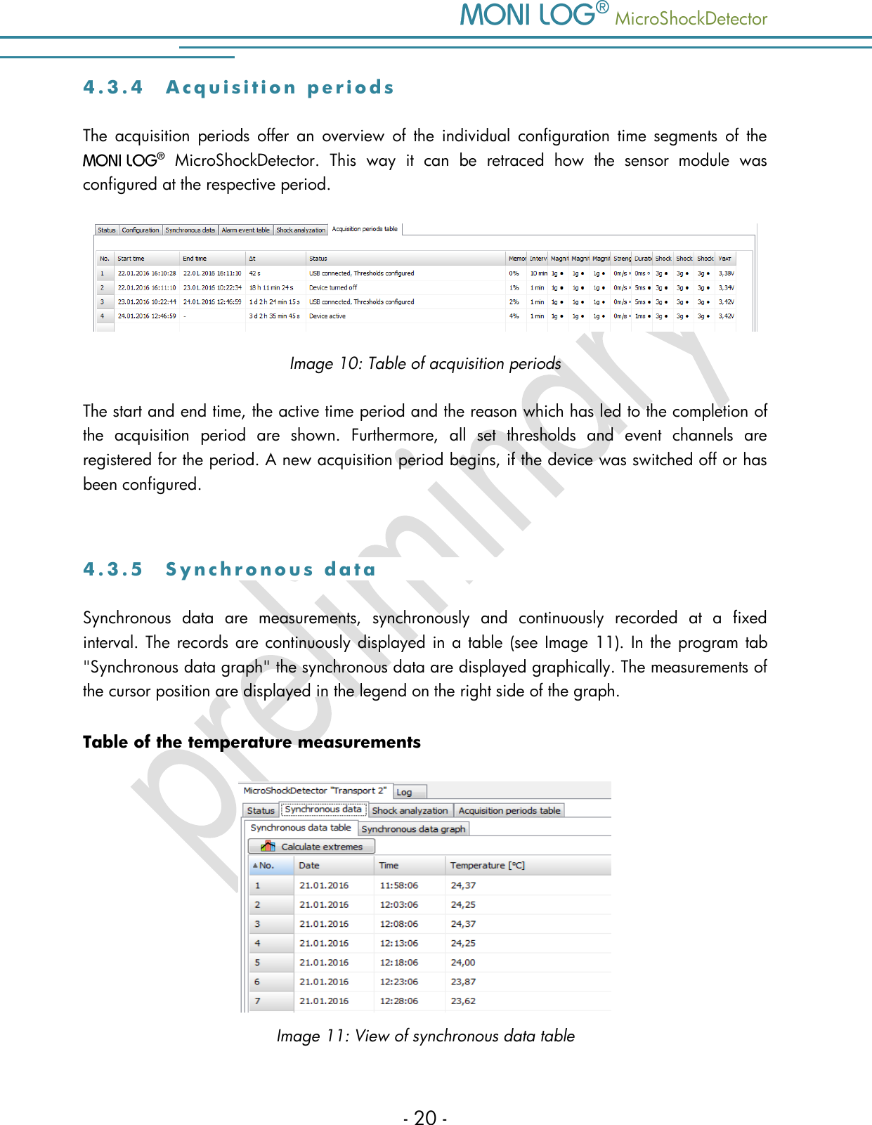   MicroShockDetector - 20 - 4 . 3 . 4  A c q u i s i t i o n   p e r i o d s  The  acquisition  periods  offer  an  overview  of  the  individual  configuration  time  segments  of  the    MicroShockDetector.  This  way  it  can  be  retraced  how  the  sensor  module  was configured at the respective period.  Image 10: Table of acquisition periods The start and end time, the active time period and the reason which has led to the completion of the  acquisition  period  are  shown.  Furthermore,  all  set  thresholds  and  event  channels  are registered for the period. A new acquisition period begins, if the device was switched off or has been configured.  4 . 3 . 5  S y n c h r o n o u s   d a t a  Synchronous  data  are  measurements,  synchronously  and  continuously  recorded  at  a  fixed interval. The records are continuously displayed in a table  (see Image 11). In the program tab "Synchronous data graph" the synchronous data are displayed graphically. The measurements of the cursor position are displayed in the legend on the right side of the graph.  Table of the temperature measurements  Image 11: View of synchronous data table 