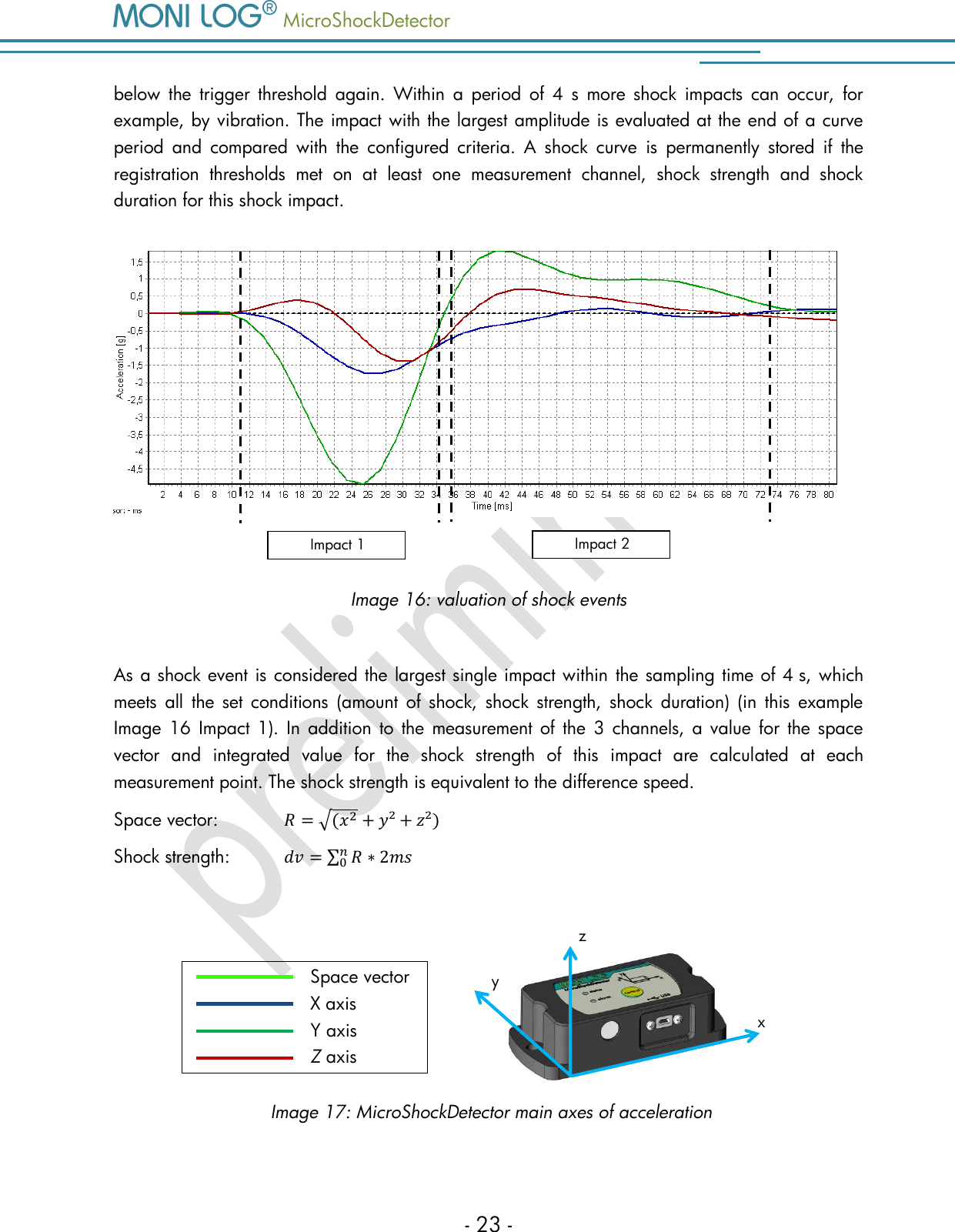   MicroShockDetector    - 23 - below  the  trigger  threshold  again.  Within  a  period  of 4  s  more  shock  impacts  can  occur,  for example, by vibration. The impact with the largest amplitude is evaluated at the end of a curve period  and  compared  with  the  configured  criteria.  A  shock  curve  is  permanently  stored  if  the registration  thresholds  met  on  at  least  one  measurement  channel,  shock  strength  and  shock duration for this shock impact.   Image 16: valuation of shock events  As a shock event is considered the largest single impact within the sampling time of 4 s, which meets  all  the  set  conditions  (amount of  shock,  shock  strength,  shock  duration)  (in  this  example Image  16  Impact 1). In  addition  to  the measurement of the  3  channels, a value  for  the  space vector  and  integrated  value  for  the  shock  strength  of  this  impact  are  calculated  at  each measurement point. The shock strength is equivalent to the difference speed.  Space vector:            Shock strength:            y z x Space vector X axis Y axis Z axis Image 17: MicroShockDetector main axes of acceleration Impact 1 Impact 2 