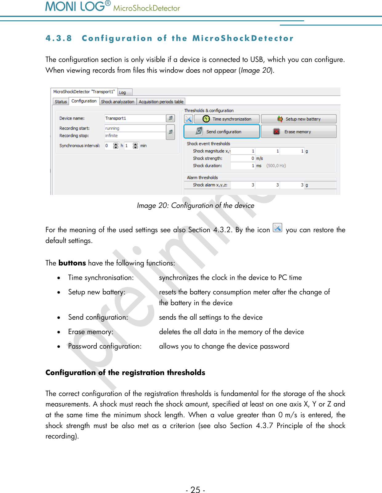   MicroShockDetector    - 25 - 4 . 3 . 8  C o n f i g u r a t i o n   o f   t h e   M i c r o S h o c k D e t e c t o r  The configuration section is only visible if a device is connected to USB, which you can configure. When viewing records from files this window does not appear (Image 20).  Image 20: Configuration of the device For the meaning of the used settings see also Section 4.3.2. By the icon   you can restore the default settings.  The buttons have the following functions:  Time synchronisation:   synchronizes the clock in the device to PC time  Setup new battery:    resets the battery consumption meter after the change of          the battery in the device  Send configuration:     sends the all settings to the device  Erase memory:     deletes the all data in the memory of the device  Password configuration:   allows you to change the device password Configuration of the registration thresholds The correct configuration of the registration thresholds is fundamental for the storage of the shock measurements. A shock must reach the shock amount, specified at least on one axis X, Y or Z and at the  same  time  the minimum shock length. When  a  value  greater  than 0 m/s  is  entered, the shock  strength  must  be  also  met  as  a  criterion  (see  also  Section  4.3.7  Principle  of  the  shock recording).  
