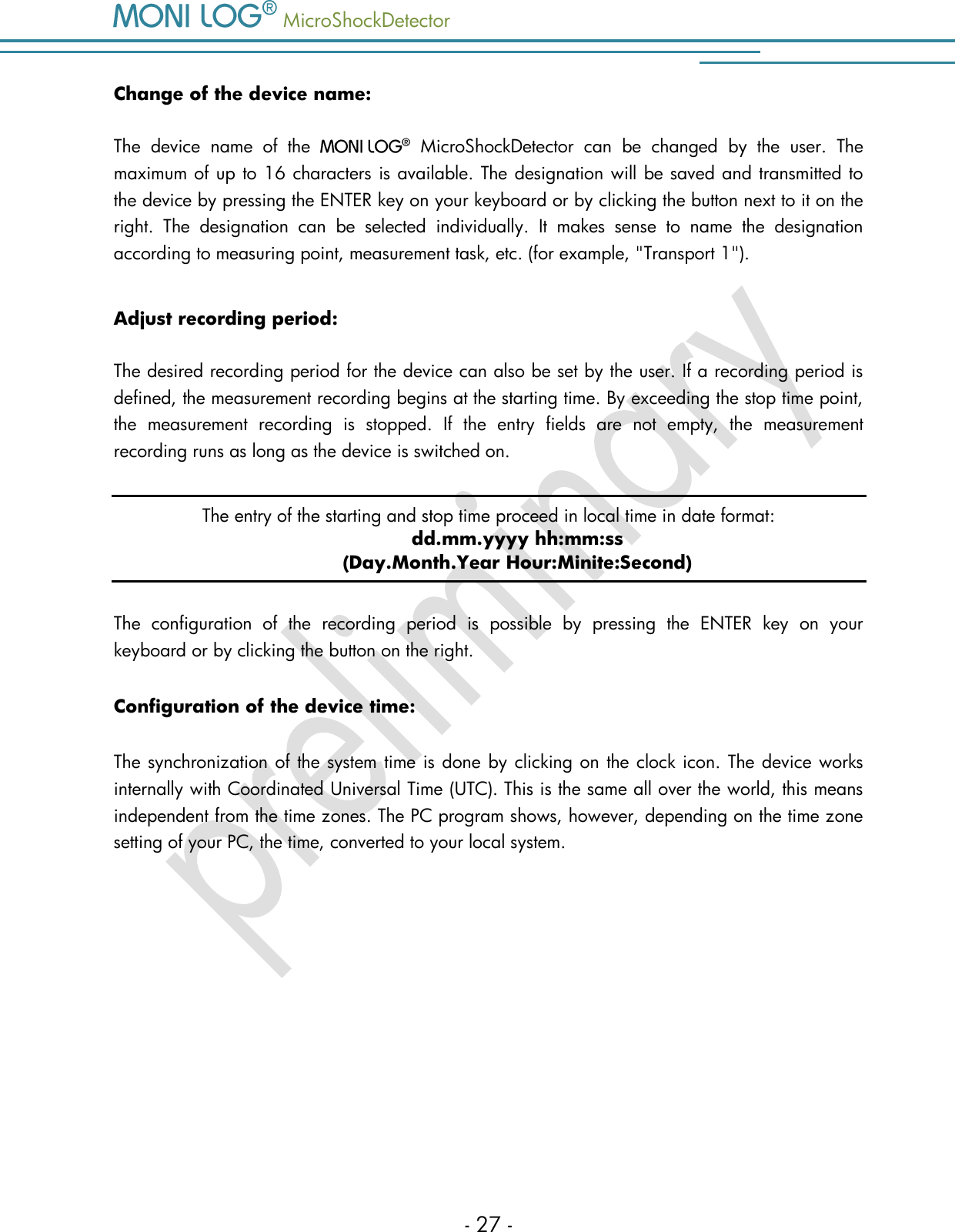   MicroShockDetector    - 27 - Change of the device name: The  device  name  of  the     MicroShockDetector  can  be  changed  by  the  user.  The maximum of up to 16 characters is available. The designation will be saved and transmitted to the device by pressing the ENTER key on your keyboard or by clicking the button next to it on the right.  The  designation  can  be  selected  individually.  It  makes  sense  to  name  the  designation according to measuring point, measurement task, etc. (for example, "Transport 1").  Adjust recording period: The desired recording period for the device can also be set by the user. If a recording period is defined, the measurement recording begins at the starting time. By exceeding the stop time point, the  measurement  recording  is  stopped.  If  the  entry  fields  are  not  empty,  the  measurement recording runs as long as the device is switched on. The entry of the starting and stop time proceed in local time in date format:  dd.mm.yyyy hh:mm:ss (Day.Month.Year Hour:Minite:Second) The  configuration  of  the  recording  period  is  possible  by  pressing  the  ENTER  key  on  your keyboard or by clicking the button on the right. Configuration of the device time: The synchronization of the system time is done by clicking on the clock icon. The device works internally with Coordinated Universal Time (UTC). This is the same all over the world, this means independent from the time zones. The PC program shows, however, depending on the time zone setting of your PC, the time, converted to your local system.    
