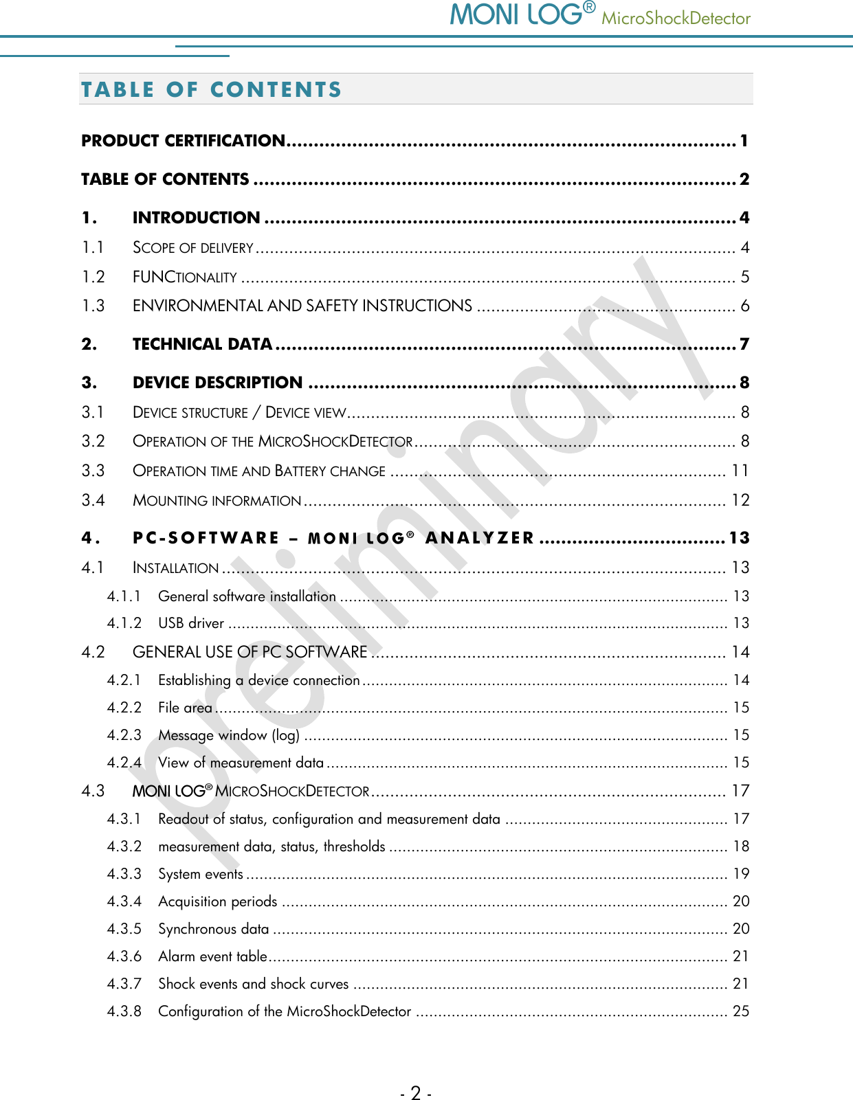    MicroShockDetector - 2 - T A B L E   OF CONTENTS  PRODUCT CERTIFICATION .................................................................................. 1 TABLE OF CONTENTS ........................................................................................ 2 1. INTRODUCTION ...................................................................................... 4 1.1 SCOPE OF DELIVERY .................................................................................................... 4 1.2 FUNCTIONALITY ....................................................................................................... 5 1.3 ENVIRONMENTAL AND SAFETY INSTRUCTIONS ...................................................... 6 2. TECHNICAL DATA .................................................................................... 7 3. DEVICE DESCRIPTION .............................................................................. 8 3.1 DEVICE STRUCTURE / DEVICE VIEW ................................................................................. 8 3.2 OPERATION OF THE MICROSHOCKDETECTOR ................................................................... 8 3.3 OPERATION TIME AND BATTERY CHANGE ...................................................................... 11 3.4 MOUNTING INFORMATION ........................................................................................ 12 4. PC- S O F T W A R E   &ndash;   ANA L Y Z E R  .................................. 13 4.1 INSTALLATION ......................................................................................................... 13 4.1.1 General software installation ....................................................................................... 13 4.1.2 USB driver ................................................................................................................ 13 4.2 GENERAL USE OF PC SOFTWARE .......................................................................... 14 4.2.1 Establishing a device connection .................................................................................. 14 4.2.2 File area ................................................................................................................... 15 4.2.3 Message window (log) ............................................................................................... 15 4.2.4 View of measurement data .......................................................................................... 15 4.3  MICROSHOCKDETECTOR .......................................................................... 17 4.3.1 Readout of status, configuration and measurement data .................................................. 17 4.3.2 measurement data, status, thresholds ............................................................................ 18 4.3.3 System events ............................................................................................................ 19 4.3.4 Acquisition periods .................................................................................................... 20 4.3.5 Synchronous data ...................................................................................................... 20 4.3.6 Alarm event table ....................................................................................................... 21 4.3.7 Shock events and shock curves .................................................................................... 21 4.3.8 Configuration of the MicroShockDetector ...................................................................... 25 