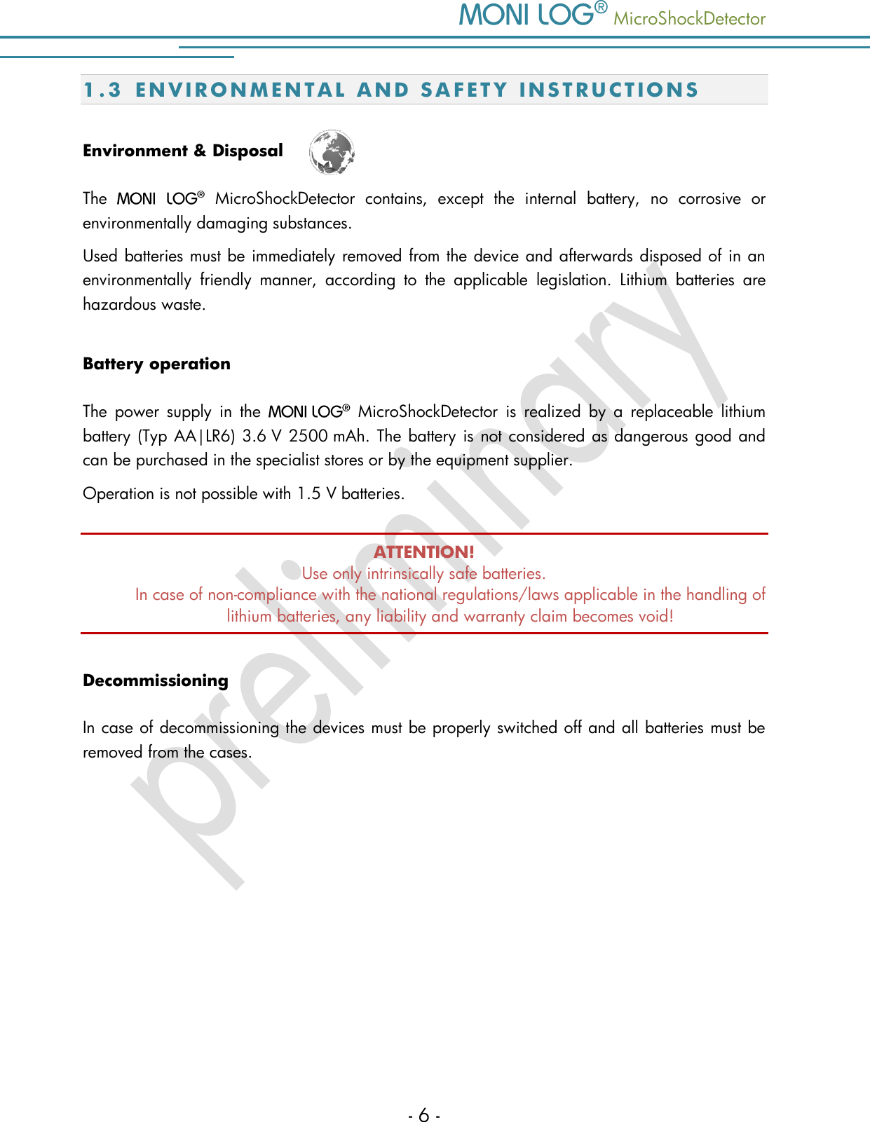    MicroShockDetector - 6 - 1.3 E N V I R O N M E N T A L   A N D   S A F E T Y   I N S T R U C T I O N S  Environment &amp; Disposal  The    MicroShockDetector  contains,  except  the  internal  battery,  no  corrosive  or environmentally damaging substances.  Used batteries must be immediately removed from the device and afterwards disposed of in an environmentally  friendly  manner,  according  to  the  applicable  legislation.  Lithium  batteries  are hazardous waste. Battery operation The  power  supply  in  the     MicroShockDetector  is  realized  by  a  replaceable  lithium battery (Typ AA|LR6) 3.6 V 2500 mAh. The battery is not considered as dangerous good and can be purchased in the specialist stores or by the equipment supplier.  Operation is not possible with 1.5 V batteries.  ATTENTION! Use only intrinsically safe batteries.  In case of non-compliance with the national regulations/laws applicable in the handling of lithium batteries, any liability and warranty claim becomes void! Decommissioning In case of decommissioning the devices must be properly switched off and all batteries must be removed from the cases.      