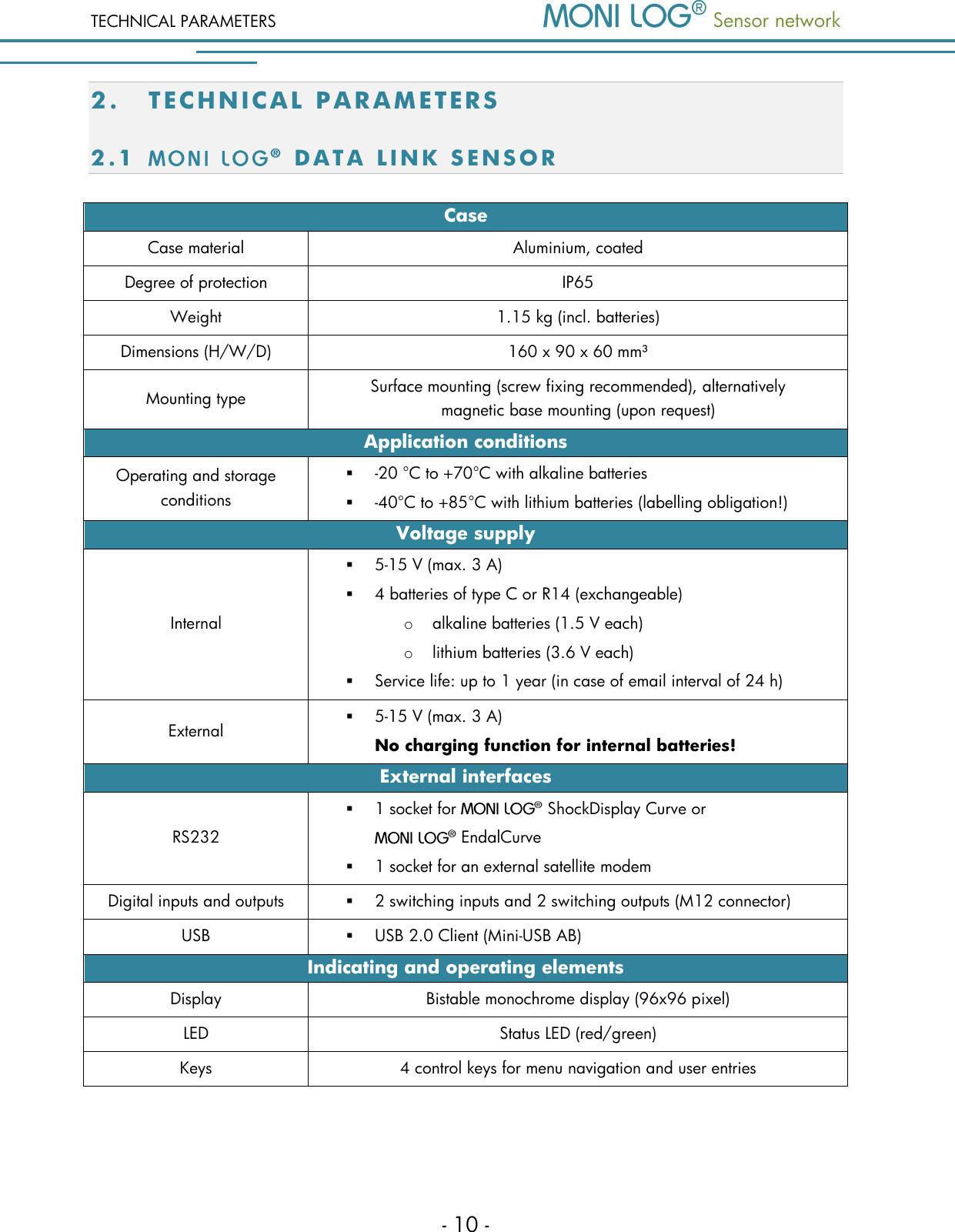 TECHNICAL PARAMETERS  Sensor network  - 10 - 2. TE C H N I C A L   PA R AM E T E R S  2.1   D A T A   L I N K   S E N S O R  Case Case material Aluminium, coated Degree of protection IP65 Weight 1.15 kg (incl. batteries) Dimensions (H/W/D) 160 x 90 x 60 mm&sup3; Mounting type Surface mounting (screw fixing recommended), alternatively         magnetic base mounting (upon request) Application conditions Operating and storage conditions  -20 &deg;C to +70&deg;C with alkaline batteries  -40&deg;C to +85&deg;C with lithium batteries (labelling obligation!) Voltage supply Internal  5-15 V (max. 3 A)  4 batteries of type C or R14 (exchangeable) o alkaline batteries (1.5 V each) o lithium batteries (3.6 V each)  Service life: up to 1 year (in case of email interval of 24 h) External  5-15 V (max. 3 A) No charging function for internal batteries! External interfaces RS232  1 socket for   ShockDisplay Curve or   EndalCurve  1 socket for an external satellite modem Digital inputs and outputs  2 switching inputs and 2 switching outputs (M12 connector) USB  USB 2.0 Client (Mini-USB AB) Indicating and operating elements Display Bistable monochrome display (96x96 pixel) LED Status LED (red/green) Keys 4 control keys for menu navigation and user entries  
