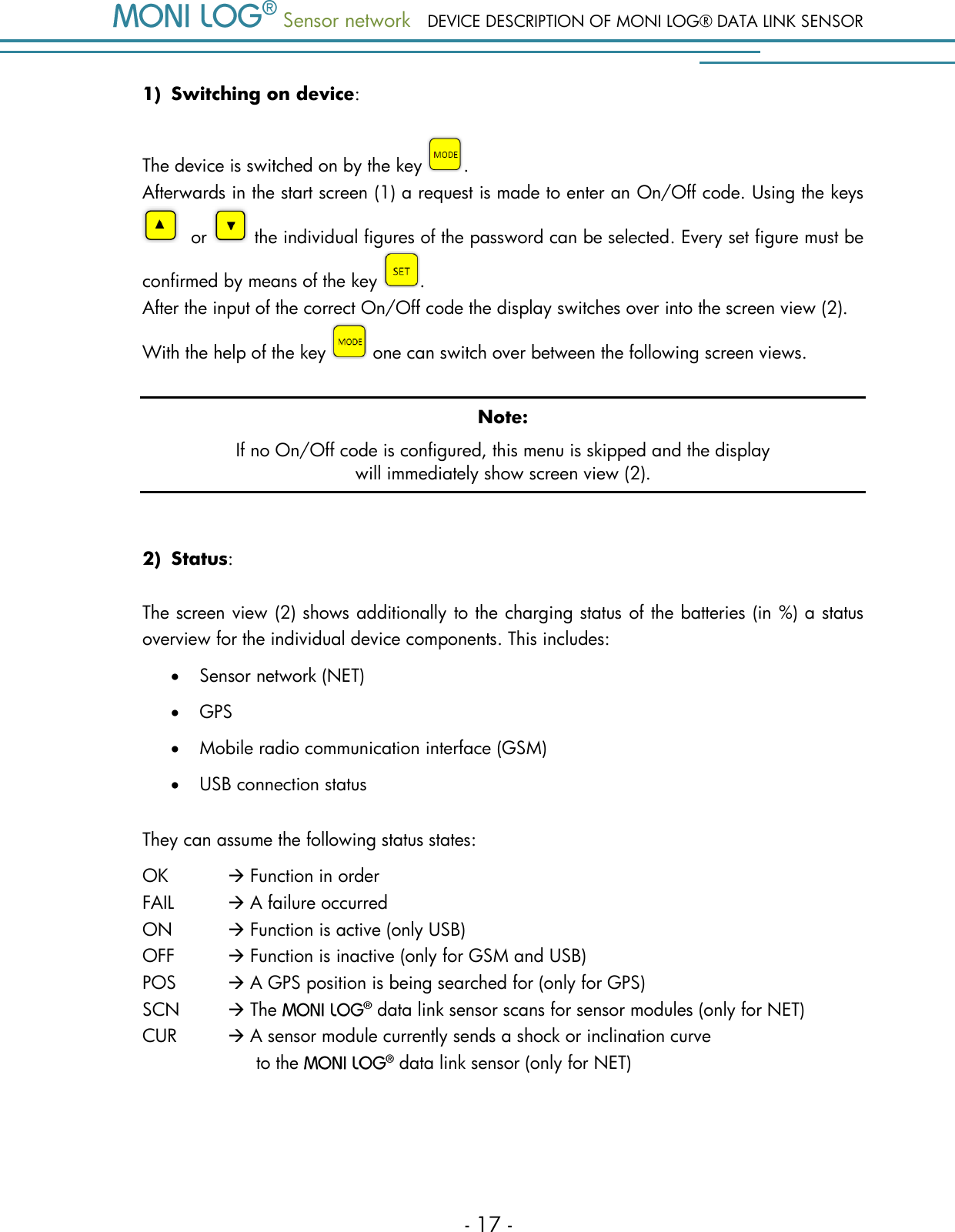  Sensor network DEVICE DESCRIPTION OF MONI LOG&reg; DATA LINK SENSOR - 17 - 1) Switching on device:  The device is switched on by the key  .  Afterwards in the start screen (1) a request is made to enter an On/Off code. Using the keys   or   the individual figures of the password can be selected. Every set figure must be confirmed by means of the key  .  After the input of the correct On/Off code the display switches over into the screen view (2).  With the help of the key   one can switch over between the following screen views. Note: If no On/Off code is configured, this menu is skipped and the display will immediately show screen view (2).  2) Status:  The screen view (2) shows additionally to the charging status of the batteries (in %) a status overview for the individual device components. This includes:  Sensor network (NET)  GPS  Mobile radio communication interface (GSM)  USB connection status They can assume the following status states: OK    Function in order FAIL   A failure occurred ON  Function is active (only USB) OFF    Function is inactive (only for GSM and USB) POS    A GPS position is being searched for (only for GPS) SCN   The   data link sensor scans for sensor modules (only for NET) CUR     A sensor module currently sends a shock or inclination curve                                 to the   data link sensor (only for NET)    