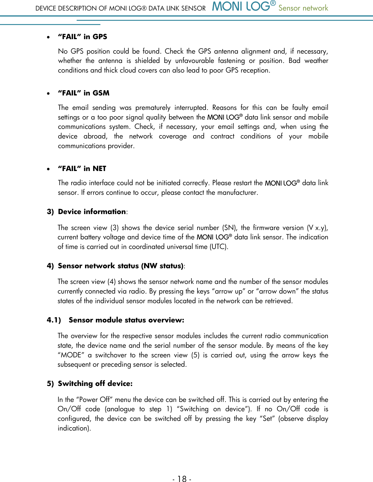 DEVICE DESCRIPTION OF MONI LOG&reg; DATA LINK SENSOR  Sensor network  - 18 -  &ldquo;FAIL&rdquo; in GPS No GPS position could be found. Check the GPS antenna alignment and, if necessary, whether  the  antenna  is  shielded  by  unfavourable  fastening  or  position.  Bad  weather conditions and thick cloud covers can also lead to poor GPS reception.   &ldquo;FAIL&rdquo; in GSM The  email  sending  was  prematurely  interrupted.  Reasons  for  this  can  be  faulty  email settings or a too poor signal quality between the    data link sensor and mobile communications  system.  Check,  if  necessary,  your  email  settings  and,  when  using  the device  abroad,  the  network  coverage  and  contract  conditions  of  your  mobile communications provider.   &ldquo;FAIL&rdquo; in NET The radio interface could not be initiated correctly. Please restart the    data link sensor. If errors continue to occur, please contact the manufacturer.  3) Device information: The  screen  view  (3)  shows  the  device serial number  (SN), the  firmware version  (V x.y), current battery voltage and device time of the   data link sensor. The indication of time is carried out in coordinated universal time (UTC).  4) Sensor network status (NW status): The screen view (4) shows the sensor network name and the number of the sensor modules currently connected via radio. By pressing the keys &ldquo;arrow up&rdquo; or &ldquo;arrow down&rdquo; the status states of the individual sensor modules located in the network can be retrieved.  4.1) Sensor module status overview:  The overview for the respective sensor modules includes the current radio communication state, the device name and the serial number of the sensor module. By means of the key &ldquo;MODE&rdquo;  a  switchover  to  the  screen  view  (5)  is  carried  out,  using  the  arrow  keys  the subsequent or preceding sensor is selected.  5) Switching off device: In the &ldquo;Power Off&rdquo; menu the device can be switched off. This is carried out by entering the On/Off  code  (analogue  to  step  1)  &ldquo;Switching  on  device&rdquo;).  If  no  On/Off  code  is configured,  the  device  can  be  switched  off  by  pressing  the  key  &ldquo;Set&rdquo;  (observe  display indication).   
