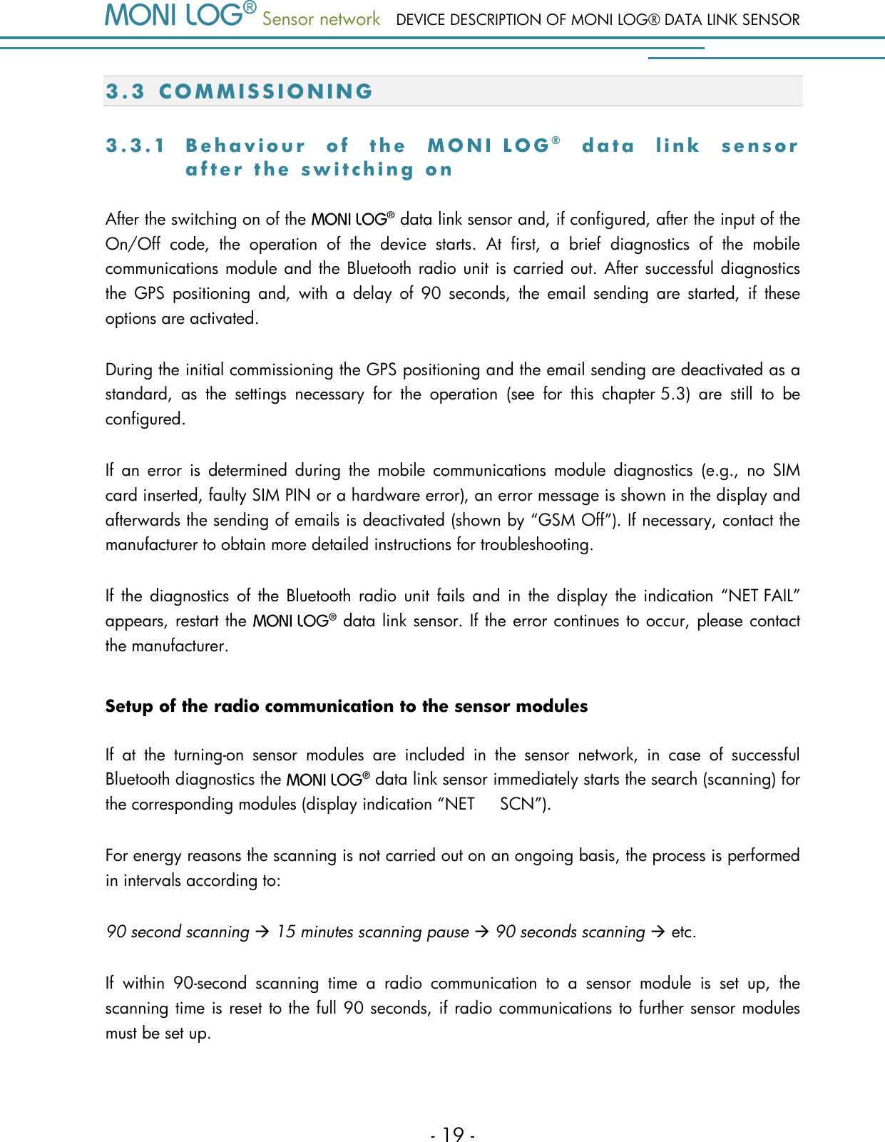  Sensor network DEVICE DESCRIPTION OF MONI LOG&reg; DATA LINK SENSOR - 19 - 3.3 C O M M I S S I O N I N G  3 . 3 . 1  B e h a v i o u r   o f   t h e   M O N I   L O G &reg;  d a t a   l i n k   s e n s o r  a f t e r   t h e   s w i t c h i n g   o n  After the switching on of the    data link sensor and, if configured, after the input of the On/Off  code,  the  operation  of  the  device  starts.  At  first,  a  brief  diagnostics  of  the  mobile communications module and the Bluetooth radio unit is carried out. After successful diagnostics the  GPS  positioning  and,  with  a  delay  of  90  seconds,  the  email  sending  are  started,  if  these options are activated. During the initial commissioning the GPS positioning and the email sending are deactivated as a standard,  as  the  settings  necessary  for  the  operation  (see  for  this  chapter 5.3)  are  still  to  be configured. If  an  error  is  determined  during  the  mobile  communications  module  diagnostics  (e.g.,  no  SIM card inserted, faulty SIM PIN or a hardware error), an error message is shown in the display and afterwards the sending of emails is deactivated (shown by &ldquo;GSM Off&rdquo;). If necessary, contact the manufacturer to obtain more detailed instructions for troubleshooting. If  the  diagnostics  of  the  Bluetooth  radio  unit  fails  and  in  the display  the indication  &ldquo;NET FAIL&rdquo; appears, restart the    data link sensor. If the error continues to occur, please contact the manufacturer. Setup of the radio communication to the sensor modules If  at  the  turning-on  sensor  modules  are  included  in  the  sensor  network,  in  case  of  successful Bluetooth diagnostics the    data link sensor immediately starts the search (scanning) for the corresponding modules (display indication &ldquo;NET     SCN&rdquo;).  For energy reasons the scanning is not carried out on an ongoing basis, the process is performed in intervals according to: 90 second scanning  15 minutes scanning pause  90 seconds scanning  etc. If  within  90-second  scanning  time  a  radio  communication  to  a  sensor  module  is  set  up,  the scanning time is reset to the full 90 seconds, if radio communications to further sensor modules must be set up. 