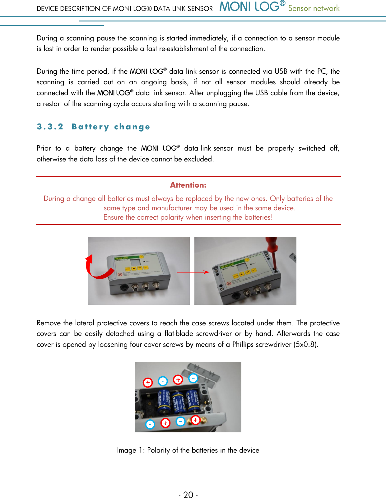 DEVICE DESCRIPTION OF MONI LOG&reg; DATA LINK SENSOR  Sensor network  - 20 - During a scanning pause the scanning is started immediately, if a connection to a sensor module is lost in order to render possible a fast re-establishment of the connection. During the time period, if the   data link sensor is connected via USB with the PC, the scanning  is  carried  out  on  an  ongoing  basis,  if  not  all  sensor  modules  should  already  be connected with the    data link sensor. After unplugging the USB cable from the device, a restart of the scanning cycle occurs starting with a scanning pause. 3 . 3 . 2  B a t t e r y   c h a n g e  Prior  to  a  battery  change  the    data link sensor  must  be  properly  switched  off, otherwise the data loss of the device cannot be excluded. Attention: During a change all batteries must always be replaced by the new ones. Only batteries of the same type and manufacturer may be used in the same device. Ensure the correct polarity when inserting the batteries!   Remove the lateral protective covers to reach the case screws located under them. The protective covers can  be  easily  detached using a  flat-blade screwdriver or  by  hand. Afterwards  the  case cover is opened by loosening four cover screws by means of a Phillips screwdriver (5x0.8).  Image 1: Polarity of the batteries in the device 