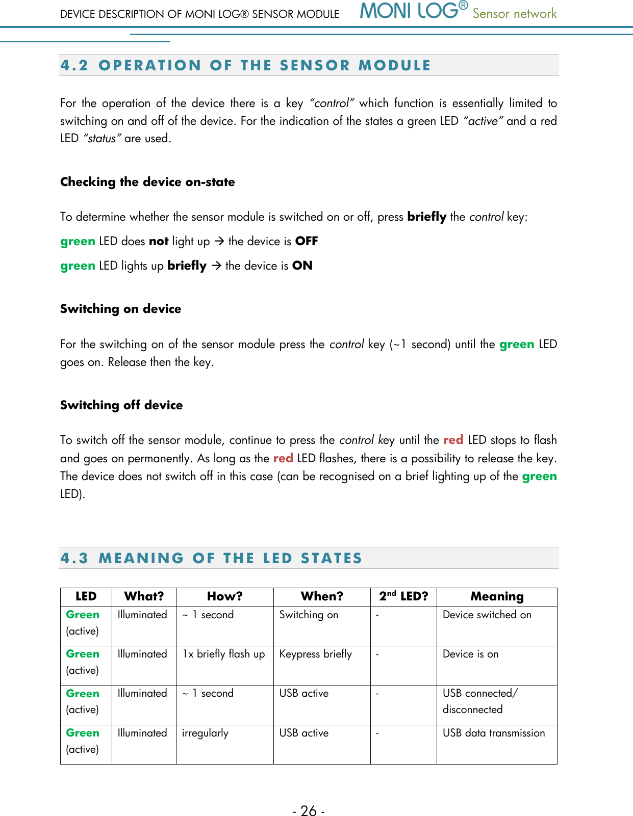 DEVICE DESCRIPTION OF MONI LOG&reg; SENSOR MODULE  Sensor network  - 26 - 4.2 O P E R A T I O N   O F   T H E   S E N S O R   M O D U L E  For  the operation  of  the  device  there is  a  key  &ldquo;control&rdquo;  which  function  is  essentially  limited  to switching on and off of the device. For the indication of the states a green LED &ldquo;active&rdquo; and a red LED &ldquo;status&rdquo; are used. Checking the device on-state  To determine whether the sensor module is switched on or off, press briefly the control key: green LED does not light up  the device is OFF green LED lights up briefly  the device is ON Switching on device For the switching on of the sensor module press the control key (~1 second) until the green LED goes on. Release then the key. Switching off device To switch off the sensor module, continue to press the control key until the red LED stops to flash and goes on permanently. As long as the red LED flashes, there is a possibility to release the key. The device does not switch off in this case (can be recognised on a brief lighting up of the green LED).  4.3 M E A N I N G   O F   T H E   LED  S T A T E S  LED What? How? When? 2nd LED? Meaning Green (active) Illuminated ~ 1 second Switching on - Device switched on Green (active) Illuminated 1x briefly flash up Keypress briefly - Device is on Green (active) Illuminated ~ 1 second USB active - USB connected/ disconnected Green (active) Illuminated irregularly USB active - USB data transmission 