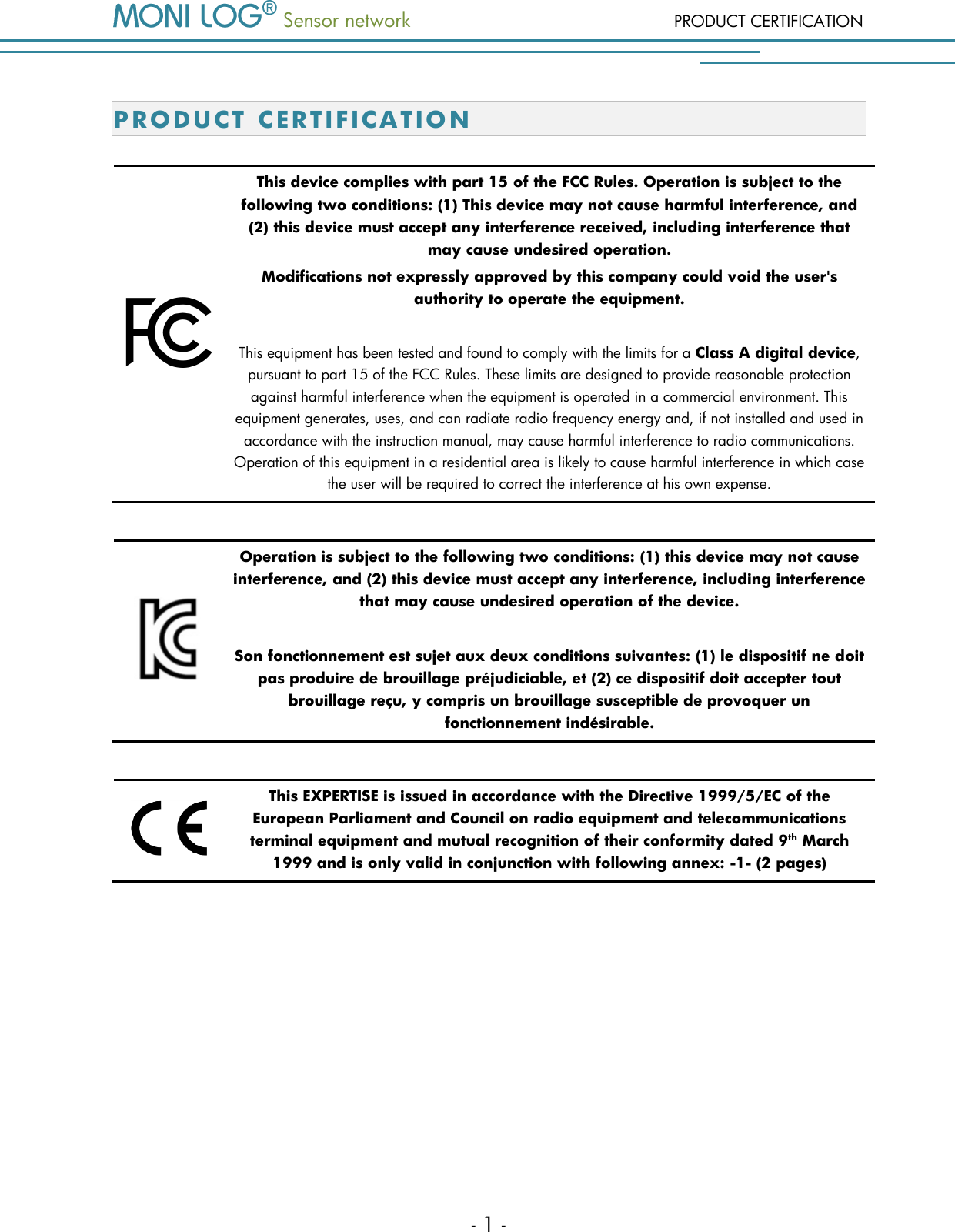  Sensor network PRODUCT CERTIFICATION - 1 - P R OD U CT CERTIFICATIO N   This device complies with part 15 of the FCC Rules. Operation is subject to the following two conditions: (1) This device may not cause harmful interference, and (2) this device must accept any interference received, including interference that may cause undesired operation. Modifications not expressly approved by this company could void the user's authority to operate the equipment.  This equipment has been tested and found to comply with the limits for a Class A digital device, pursuant to part 15 of the FCC Rules. These limits are designed to provide reasonable protection against harmful interference when the equipment is operated in a commercial environment. This equipment generates, uses, and can radiate radio frequency energy and, if not installed and used in accordance with the instruction manual, may cause harmful interference to radio communications. Operation of this equipment in a residential area is likely to cause harmful interference in which case the user will be required to correct the interference at his own expense.   Operation is subject to the following two conditions: (1) this device may not cause interference, and (2) this device must accept any interference, including interference that may cause undesired operation of the device.   Son fonctionnement est sujet aux deux conditions suivantes: (1) le dispositif ne doit pas produire de brouillage pr&eacute;judiciable, et (2) ce dispositif doit accepter tout brouillage re&ccedil;u, y compris un brouillage susceptible de provoquer un fonctionnement ind&eacute;sirable.   This EXPERTISE is issued in accordance with the Directive 1999/5/EC of the European Parliament and Council on radio equipment and telecommunications terminal equipment and mutual recognition of their conformity dated 9th March 1999 and is only valid in conjunction with following annex: -1- (2 pages)           