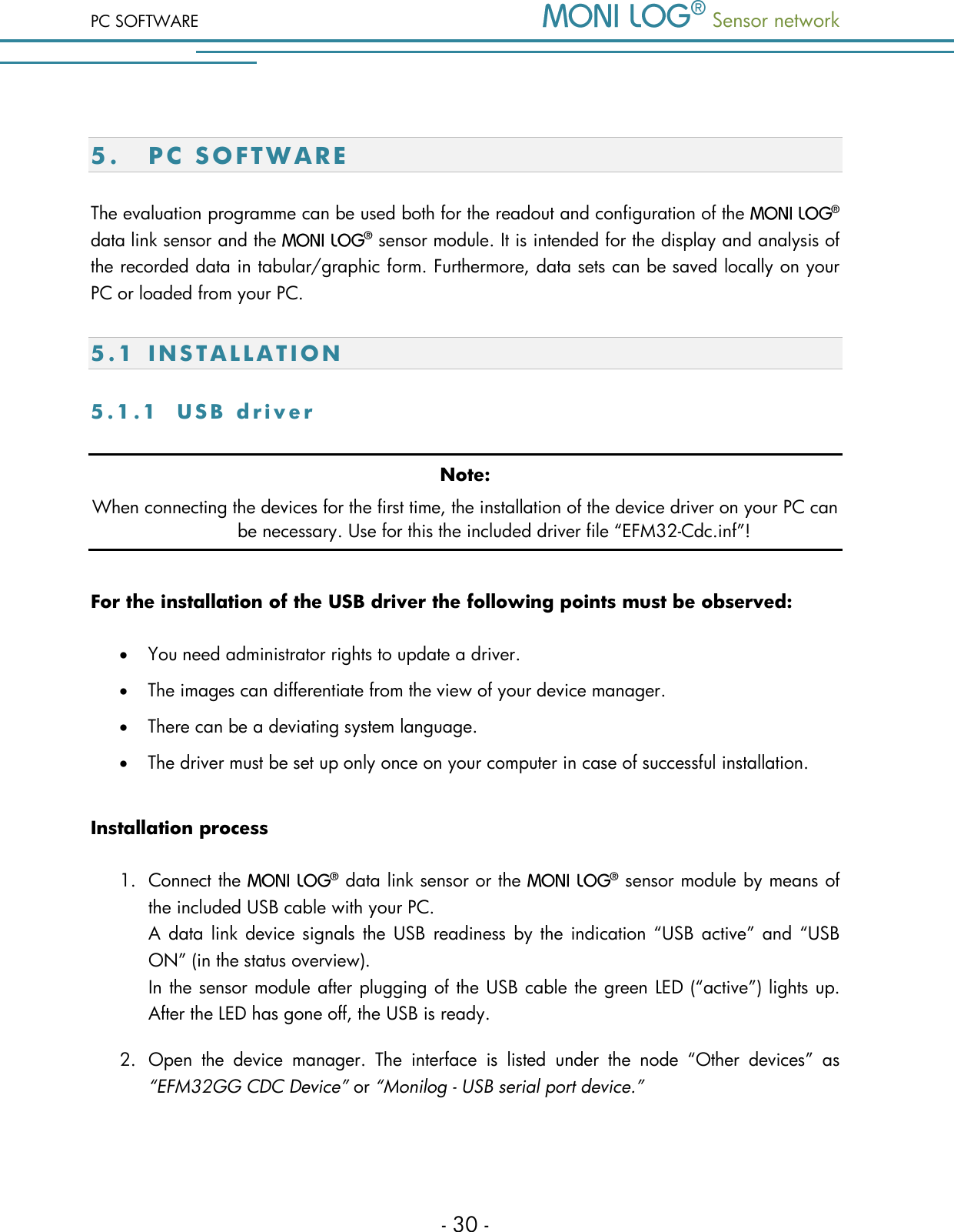 PC SOFTWARE  Sensor network  - 30 -  5. PC SO F T W AR E  The evaluation programme can be used both for the readout and configuration of the   data link sensor and the   sensor module. It is intended for the display and analysis of the recorded data in tabular/graphic form. Furthermore, data sets can be saved locally on your PC or loaded from your PC. 5 . 1  I N S T A L L A T I O N  5 . 1 . 1  U S B   d r i v e r  Note: When connecting the devices for the first time, the installation of the device driver on your PC can be necessary. Use for this the included driver file &ldquo;EFM32-Cdc.inf&rdquo;! For the installation of the USB driver the following points must be observed:  You need administrator rights to update a driver.  The images can differentiate from the view of your device manager.  There can be a deviating system language.  The driver must be set up only once on your computer in case of successful installation. Installation process 1. Connect the   data link sensor or the   sensor module by means of the included USB cable with your PC.  A data  link device signals the USB  readiness  by the  indication &ldquo;USB active&rdquo; and &ldquo;USB ON&rdquo; (in the status overview). In the sensor module after plugging of the USB cable the green LED (&ldquo;active&rdquo;) lights up. After the LED has gone off, the USB is ready. 2. Open  the  device  manager.  The  interface  is  listed  under  the  node  &ldquo;Other  devices&rdquo;  as &ldquo;EFM32GG CDC Device&rdquo; or &ldquo;Monilog - USB serial port device.&rdquo;  