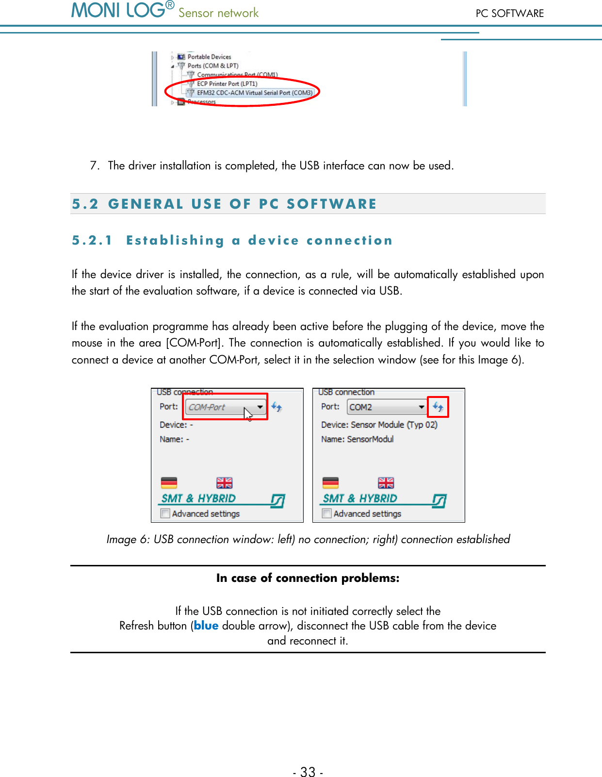 Sensor network PC SOFTWARE - 33 -   7. The driver installation is completed, the USB interface can now be used. 5 . 2  G E N E R A L   U S E   O F   P C   S O F T W A R E  5 . 2 . 1  E s t a b l i s h i n g   a   d e v i c e   c o n n e c t i o n  If the device driver is installed, the connection, as a rule, will be automatically established upon the start of the evaluation software, if a device is connected via USB. If the evaluation programme has already been active before the plugging of the device, move the mouse in the area [COM-Port]. The connection is automatically established. If you would like to connect a device at another COM-Port, select it in the selection window (see for this Image 6).     Image 6: USB connection window: left) no connection; right) connection established In case of connection problems: If the USB connection is not initiated correctly select the Refresh button (blue double arrow), disconnect the USB cable from the device  and reconnect it.  