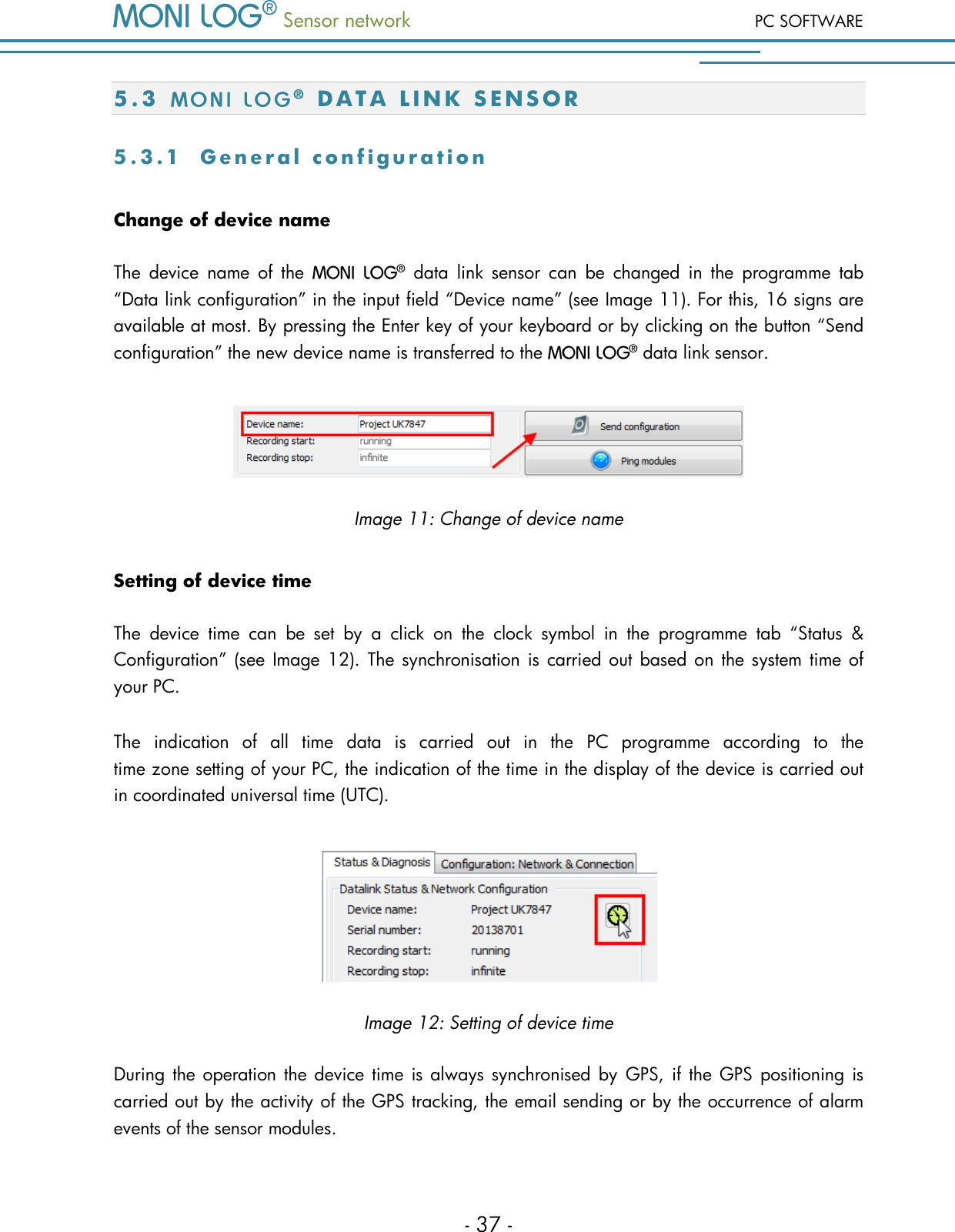  Sensor network PC SOFTWARE - 37 - 5 . 3    D A T A   L I N K   S E N S O R  5 . 3 . 1  G e n e r a l   c o n f i g u r a t i o n  Change of device name The  device  name  of  the    data  link  sensor  can  be  changed  in  the  programme  tab &ldquo;Data link configuration&rdquo; in the input field &ldquo;Device name&rdquo; (see Image 11). For this, 16 signs are available at most. By pressing the Enter key of your keyboard or by clicking on the button &ldquo;Send configuration&rdquo; the new device name is transferred to the   data link sensor.  Image 11: Change of device name Setting of device time The  device  time  can  be  set  by  a  click  on  the  clock  symbol  in  the  programme  tab  &ldquo;Status  &amp; Configuration&rdquo; (see Image 12). The synchronisation is carried out based on the system time of your PC.  The  indication  of  all  time  data  is  carried  out  in  the  PC  programme  according  to  the  time zone setting of your PC, the indication of the time in the display of the device is carried out in coordinated universal time (UTC).  Image 12: Setting of device time During the operation the device time is always synchronised by GPS, if the GPS positioning is carried out by the activity of the GPS tracking, the email sending or by the occurrence of alarm events of the sensor modules. 