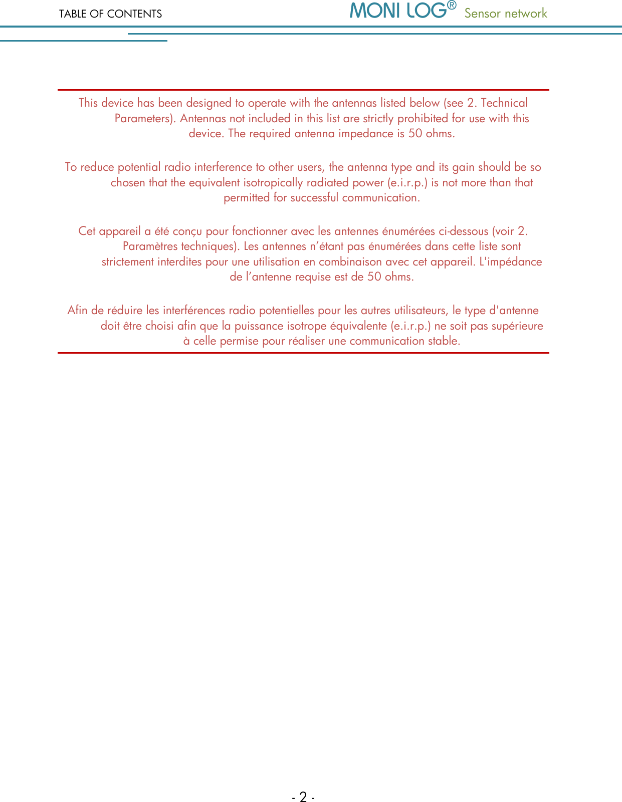 TABLE OF CONTENTS   Sensor network  - 2 -  This device has been designed to operate with the antennas listed below (see 2. Technical Parameters). Antennas not included in this list are strictly prohibited for use with this device. The required antenna impedance is 50 ohms. To reduce potential radio interference to other users, the antenna type and its gain should be so chosen that the equivalent isotropically radiated power (e.i.r.p.) is not more than that permitted for successful communication. Cet appareil a &eacute;t&eacute; con&ccedil;u pour fonctionner avec les antennes &eacute;num&eacute;r&eacute;es ci-dessous (voir 2. Param&egrave;tres techniques). Les antennes n&rsquo;&eacute;tant pas &eacute;num&eacute;r&eacute;es dans cette liste sont strictement interdites pour une utilisation en combinaison avec cet appareil. L'imp&eacute;dance de l&rsquo;antenne requise est de 50 ohms. Afin de r&eacute;duire les interf&eacute;rences radio potentielles pour les autres utilisateurs, le type d'antenne doit &ecirc;tre choisi afin que la puissance isotrope &eacute;quivalente (e.i.r.p.) ne soit pas sup&eacute;rieure &agrave; celle permise pour r&eacute;aliser une communication stable.                    