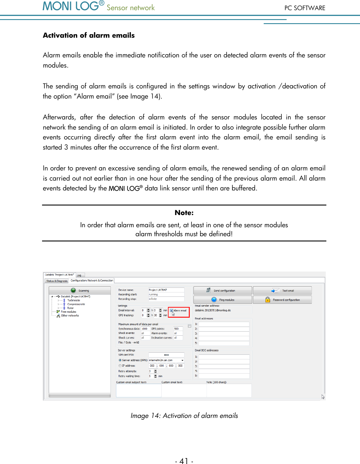  Sensor network PC SOFTWARE - 41 - Activation of alarm emails Alarm emails enable the immediate notification of the user on detected alarm events of the sensor modules.  The sending of alarm emails is configured in the settings window by activation /deactivation of the option &ldquo;Alarm email&rdquo; (see Image 14). Afterwards,  after  the  detection  of  alarm  events  of  the  sensor  modules  located  in  the  sensor network the sending of an alarm email is initiated. In order to also integrate possible further alarm events  occurring  directly  after  the  first  alarm  event  into  the  alarm  email,  the  email  sending  is started 3 minutes after the occurrence of the first alarm event. In order to prevent an excessive sending of alarm emails, the renewed sending of an alarm email is carried out not earlier than in one hour after the sending of the previous alarm email. All alarm events detected by the   data link sensor until then are buffered. Note: In order that alarm emails are sent, at least in one of the sensor modules  alarm thresholds must be defined!   Image 14: Activation of alarm emails  