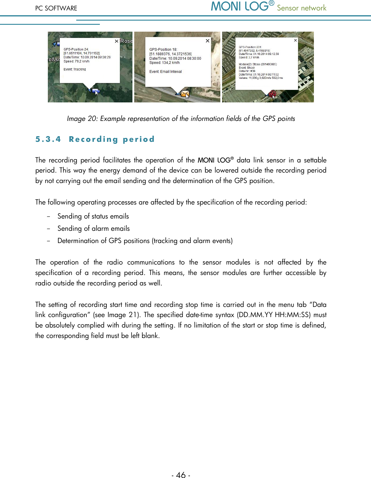 PC SOFTWARE  Sensor network  - 46 -      Image 20: Example representation of the information fields of the GPS points 5 . 3 . 4  R e c o r d i n g   p e r i o d  The  recording  period  facilitates the operation of the    data link  sensor in  a  settable period. This way the energy demand of the device can be lowered outside the recording period by not carrying out the email sending and the determination of the GPS position. The following operating processes are affected by the specification of the recording period: - Sending of status emails - Sending of alarm emails - Determination of GPS positions (tracking and alarm events) The  operation  of  the  radio  communications  to  the  sensor  modules  is  not  affected  by  the specification  of  a  recording  period.  This  means,  the  sensor  modules  are  further  accessible  by radio outside the recording period as well. The setting of recording start time and recording stop time is carried out in the menu tab &ldquo;Data link configuration&rdquo; (see Image 21). The specified date-time syntax (DD.MM.YY HH:MM:SS) must be absolutely complied with during the setting. If no limitation of the start or stop time is defined, the corresponding field must be left blank. 