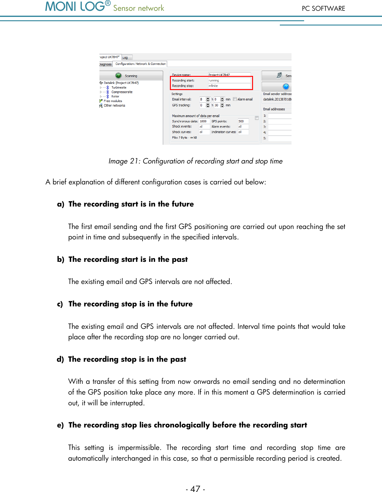  Sensor network PC SOFTWARE - 47 -   Image 21: Configuration of recording start and stop time A brief explanation of different configuration cases is carried out below: a) The recording start is in the future The first email sending and the first GPS positioning are carried out upon reaching the set point in time and subsequently in the specified intervals. b) The recording start is in the past The existing email and GPS intervals are not affected. c) The recording stop is in the future The existing email and GPS intervals are not affected. Interval time points that would take place after the recording stop are no longer carried out. d) The recording stop is in the past With a transfer of this setting from now onwards no email sending and no determination of the GPS position take place any more. If in this moment a GPS determination is carried out, it will be interrupted. e) The recording stop lies chronologically before the recording start This  setting  is  impermissible.  The  recording  start  time  and  recording  stop  time  are automatically interchanged in this case, so that a permissible recording period is created. 