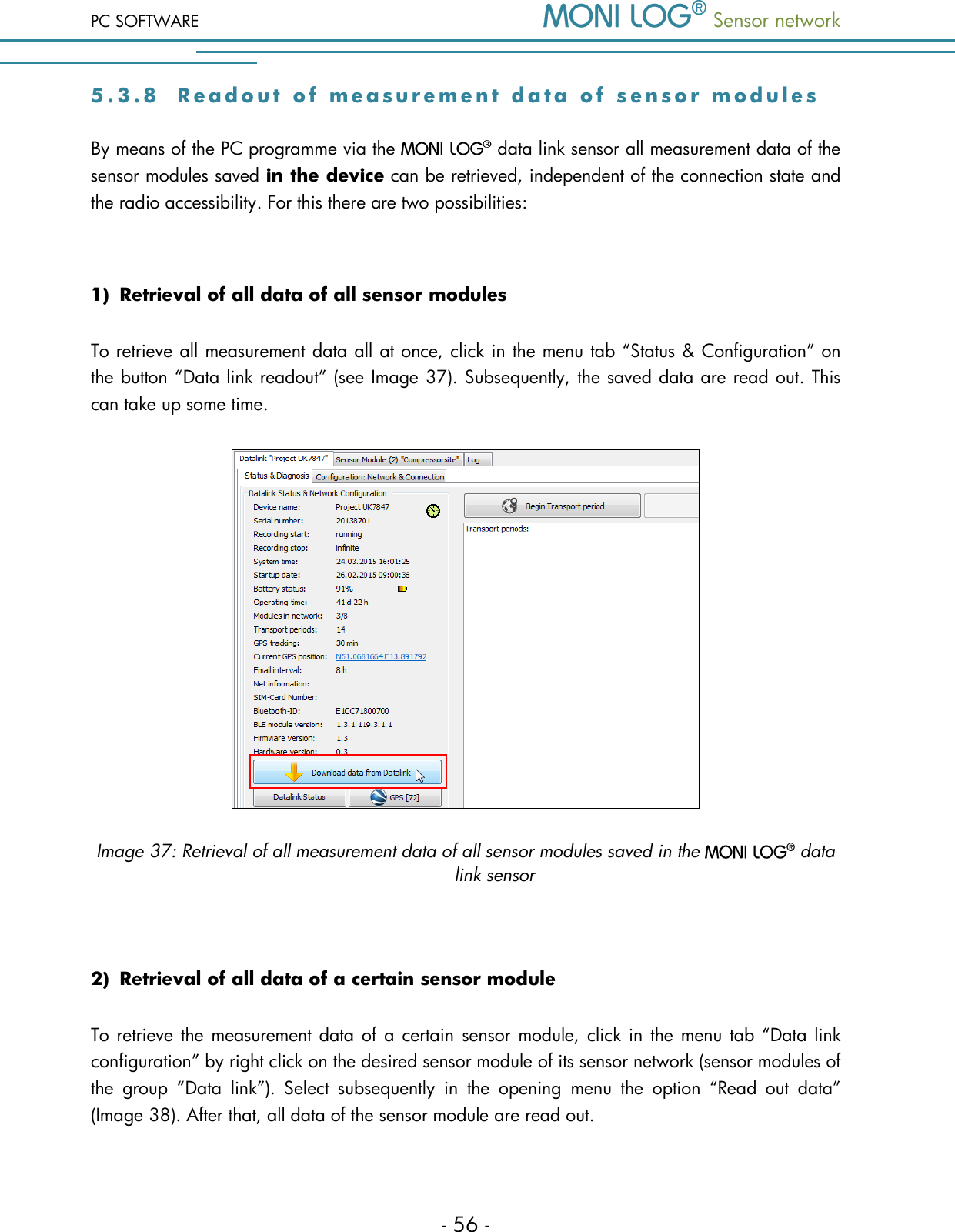 PC SOFTWARE  Sensor network  - 56 - 5 . 3 . 8  R e a d o u t   o f   m e a s u r e m e n t   d a t a   o f   s e n s o r   m o d u l e s    By means of the PC programme via the   data link sensor all measurement data of the sensor modules saved in the device can be retrieved, independent of the connection state and the radio accessibility. For this there are two possibilities:  1) Retrieval of all data of all sensor modules To retrieve all measurement data all at once, click in the menu tab &ldquo;Status &amp; Configuration&rdquo; on the button &ldquo;Data link readout&rdquo; (see Image 37). Subsequently, the saved data are read out. This can take up some time.  Image 37: Retrieval of all measurement data of all sensor modules saved in the   data link sensor  2) Retrieval of all data of a certain sensor module To retrieve the measurement data of a certain  sensor  module, click in the menu tab &ldquo;Data link configuration&rdquo; by right click on the desired sensor module of its sensor network (sensor modules of the  group  &ldquo;Data  link&rdquo;).  Select  subsequently  in  the  opening  menu  the  option  &ldquo;Read  out  data&rdquo; (Image 38). After that, all data of the sensor module are read out.  