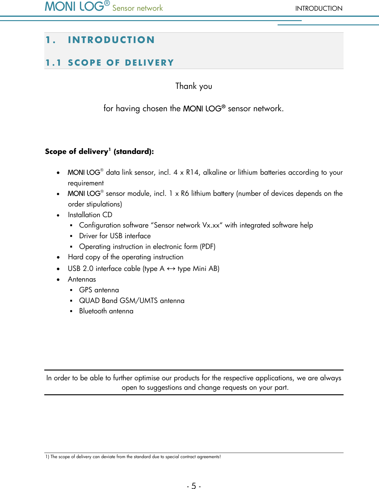  Sensor network INTRODUCTION - 5 - 1. IN TRODUCTION 1.1 S C O P E   O F   D E L I V E R Y  Thank you  for having chosen the   sensor network.  Scope of delivery1 (standard):     data link sensor, incl. 4 x R14, alkaline or lithium batteries according to your requirement   sensor module, incl. 1 x R6 lithium battery (number of devices depends on the order stipulations)  Installation CD  Configuration software &ldquo;Sensor network Vx.xx&ldquo; with integrated software help  Driver for USB interface  Operating instruction in electronic form (PDF)  Hard copy of the operating instruction  USB 2.0 interface cable (type A &harr; type Mini AB)  Antennas  GPS antenna  QUAD Band GSM/UMTS antenna  Bluetooth antenna   In order to be able to further optimise our products for the respective applications, we are always open to suggestions and change requests on your part.      1) The scope of delivery can deviate from the standard due to special contract agreements! 