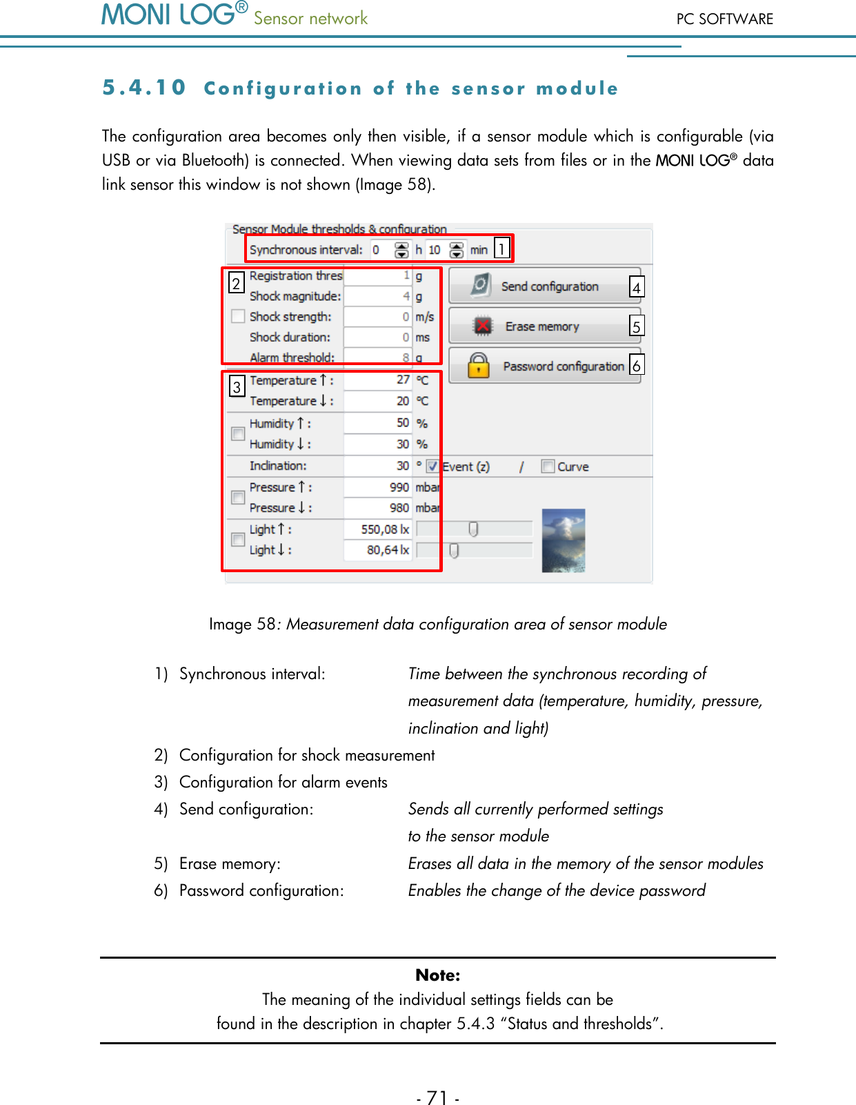  Sensor network PC SOFTWARE - 71 - 5 . 4 . 1 0  C o n f i g u r a t i o n   o f   t h e   s e n s o r   m o d u l e  The configuration area becomes only then visible, if a sensor module which is configurable (via USB or via Bluetooth) is connected. When viewing data sets from files or in the   data link sensor this window is not shown (Image 58).  Image 58: Measurement data configuration area of sensor module 1) Synchronous interval:     Time between the synchronous recording of            measurement data (temperature, humidity, pressure,             inclination and light) 2) Configuration for shock measurement  3) Configuration for alarm events 4) Send configuration:     Sends all currently performed settings            to the sensor module 5) Erase memory:      Erases all data in the memory of the sensor modules 6) Password configuration:     Enables the change of the device password  Note: The meaning of the individual settings fields can be  found in the description in chapter 5.4.3 &ldquo;Status and thresholds&rdquo;.  2 1 4 5 6 3 