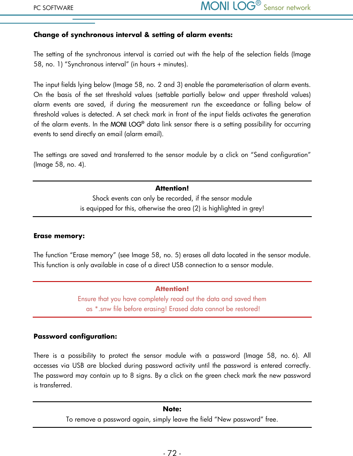 PC SOFTWARE  Sensor network  - 72 - Change of synchronous interval &amp; setting of alarm events: The setting of the synchronous interval is carried out with the help of the selection fields (Image 58, no. 1) &ldquo;Synchronous interval&rdquo; (in hours + minutes).  The input fields lying below (Image 58, no. 2 and 3) enable the parameterisation of alarm events. On  the  basis  of  the  set  threshold  values  (settable  partially  below  and  upper  threshold  values) alarm  events  are  saved,  if  during  the  measurement  run  the  exceedance  or  falling  below  of threshold values is detected. A set check mark in front of the input fields activates the generation of the alarm events. In the   data link sensor there is a setting possibility for occurring events to send directly an email (alarm email). The settings are saved and transferred to the sensor module by a click on &ldquo;Send configuration&rdquo; (Image 58, no. 4).  Attention! Shock events can only be recorded, if the sensor module is equipped for this, otherwise the area (2) is highlighted in grey! Erase memory: The function &ldquo;Erase memory&rdquo; (see Image 58, no. 5) erases all data located in the sensor module. This function is only available in case of a direct USB connection to a sensor module. Attention! Ensure that you have completely read out the data and saved them  as *.snw file before erasing! Erased data cannot be restored! Password configuration: There  is  a  possibility  to  protect  the  sensor  module  with  a  password  (Image  58,  no. 6).  All accesses via USB  are  blocked during password activity  until the password is  entered correctly. The password may contain up to 8 signs. By a click on the green check mark the new password is transferred. Note: To remove a password again, simply leave the field &ldquo;New password&rdquo; free.  