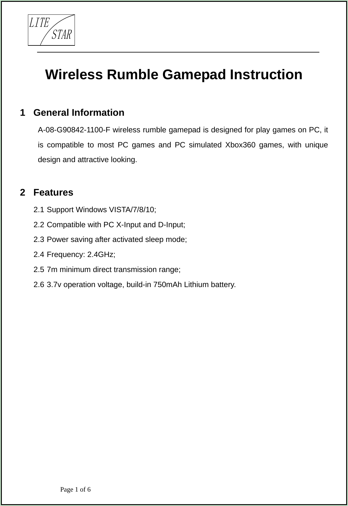                            Page 1 of 6                                     LITESTARWireless Rumble Gamepad Instruction  1  General Information A-08-G90842-1100-F wireless rumble gamepad is designed for play games on PC, it is compatible to most PC games and PC simulated Xbox360 games, with unique design and attractive looking.  2  Features 2.1 Support Windows VISTA/7/8/10; 2.2 Compatible with PC X-Input and D-Input; 2.3 Power saving after activated sleep mode; 2.4 Frequency: 2.4GHz; 2.5 7m minimum direct transmission range; 2.6 3.7v operation voltage, build-in 750mAh Lithium battery.         
