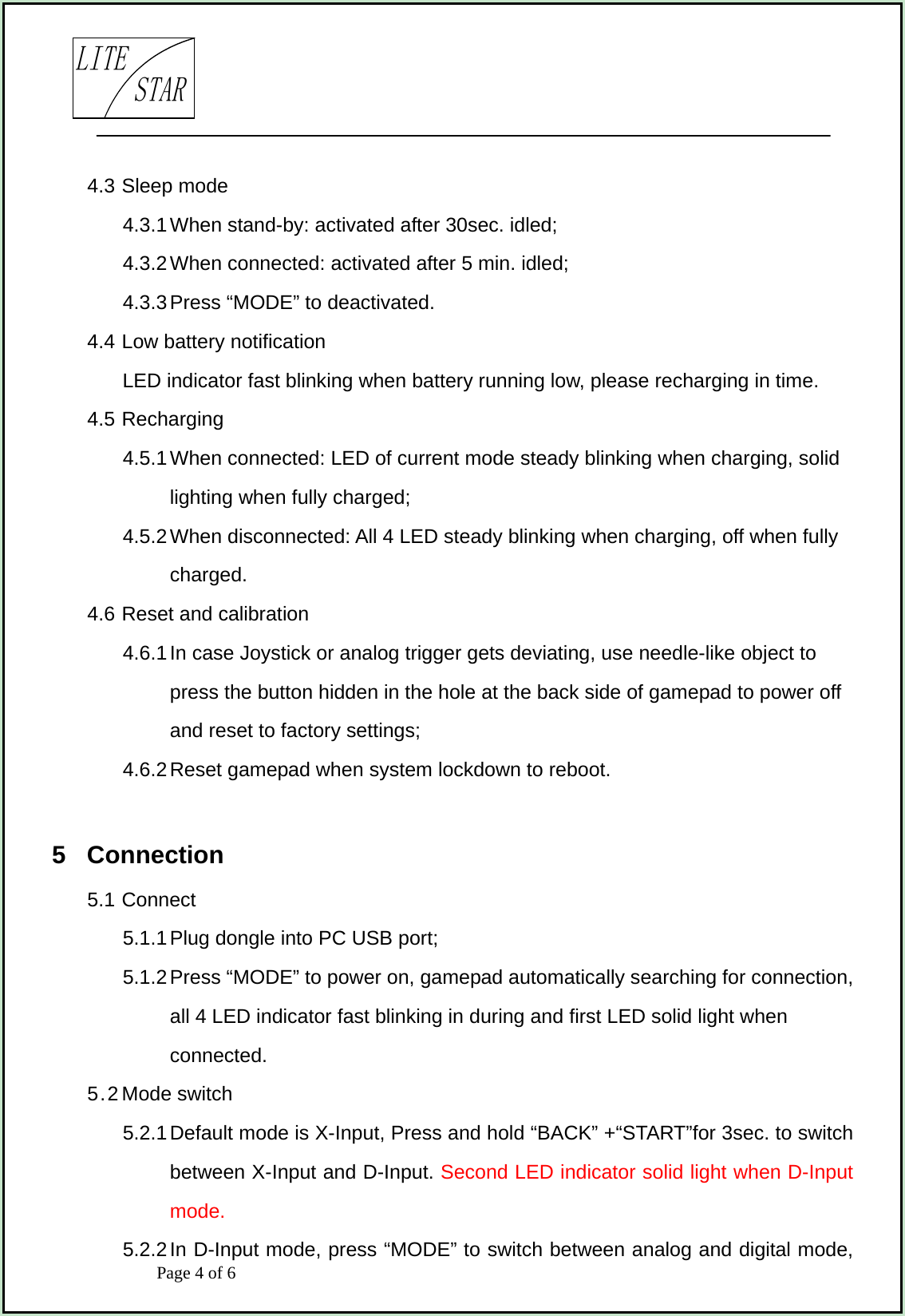                            Page 4 of 6                                     LITESTAR4.3 Sleep mode 4.3.1 When stand-by: activated after 30sec. idled; 4.3.2 When connected: activated after 5 min. idled; 4.3.3 Press “MODE” to deactivated. 4.4 Low battery notification LED indicator fast blinking when battery running low, please recharging in time. 4.5 Recharging   4.5.1 When connected: LED of current mode steady blinking when charging, solid lighting when fully charged; 4.5.2 When disconnected: All 4 LED steady blinking when charging, off when fully charged. 4.6 Reset and calibration 4.6.1 In case Joystick or analog trigger gets deviating, use needle-like object to press the button hidden in the hole at the back side of gamepad to power off and reset to factory settings; 4.6.2 Reset gamepad when system lockdown to reboot.  5  Connection 5.1 Connect 5.1.1 Plug dongle into PC USB port; 5.1.2 Press “MODE” to power on, gamepad automatically searching for connection, all 4 LED indicator fast blinking in during and first LED solid light when connected.   5.2 Mode switch 5.2.1 Default mode is X-Input, Press and hold “BACK” +“START”for 3sec. to switch between X-Input and D-Input. Second LED indicator solid light when D-Input mode. 5.2.2 In D-Input mode, press “MODE” to switch between analog and digital mode, 