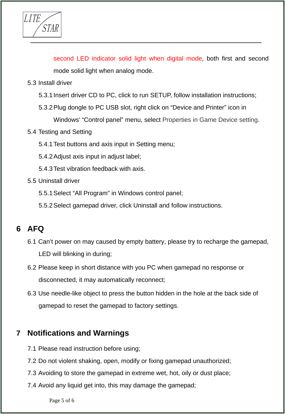                            Page 5 of 6                                     LITESTARsecond LED indicator solid light when digital mode, both first and second mode solid light when analog mode. 5.3 Install driver 5.3.1 Insert driver CD to PC, click to run SETUP, follow installation instructions; 5.3.2 Plug dongle to PC USB slot, right click on “Device and Printer” icon in Windows’ “Control panel” menu, select Properties in Game Device setting. 5.4 Testing and Setting 5.4.1 Test buttons and axis input in Setting menu; 5.4.2 Adjust axis input in adjust label; 5.4.3 Test vibration feedback with axis. 5.5 Uninstall driver 5.5.1 Select “All Program” in Windows control panel; 5.5.2 Select gamepad driver, click Uninstall and follow instructions.  6  AFQ 6.1 Can’t power on may caused by empty battery, please try to recharge the gamepad, LED will blinking in during; 6.2 Please keep in short distance with you PC when gamepad no response or disconnected, it may automatically reconnect; 6.3 Use needle-like object to press the button hidden in the hole at the back side of gamepad to reset the gamepad to factory settings.  7  Notifications and Warnings 7.1 Please read instruction before using; 7.2 Do not violent shaking, open, modify or fixing gamepad unauthorized; 7.3 Avoiding to store the gamepad in extreme wet, hot, oily or dust place; 7.4 Avoid any liquid get into, this may damage the gamepad; 
