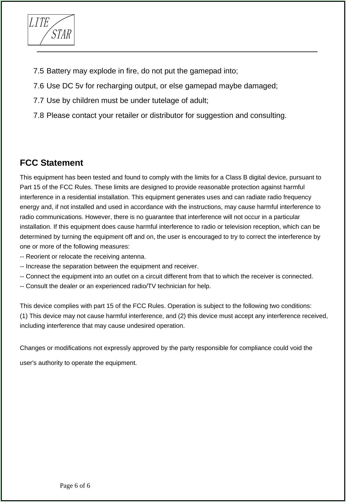                            Page 6 of 6                                     LITESTAR7.5 Battery may explode in fire, do not put the gamepad into; 7.6 Use DC 5v for recharging output, or else gamepad maybe damaged; 7.7 Use by children must be under tutelage of adult; 7.8 Please contact your retailer or distributor for suggestion and consulting.   FCC Statement This equipment has been tested and found to comply with the limits for a Class B digital device, pursuant to Part 15 of the FCC Rules. These limits are designed to provide reasonable protection against harmful interference in a residential installation. This equipment generates uses and can radiate radio frequency energy and, if not installed and used in accordance with the instructions, may cause harmful interference to radio communications. However, there is no guarantee that interference will not occur in a particular installation. If this equipment does cause harmful interference to radio or television reception, which can be determined by turning the equipment off and on, the user is encouraged to try to correct the interference by one or more of the following measures: -- Reorient or relocate the receiving antenna.     -- Increase the separation between the equipment and receiver.       -- Connect the equipment into an outlet on a circuit different from that to which the receiver is connected.     -- Consult the dealer or an experienced radio/TV technician for help.  This device complies with part 15 of the FCC Rules. Operation is subject to the following two conditions: (1) This device may not cause harmful interference, and (2) this device must accept any interference received, including interference that may cause undesired operation.  Changes or modifications not expressly approved by the party responsible for compliance could void the user&apos;s authority to operate the equipment. 