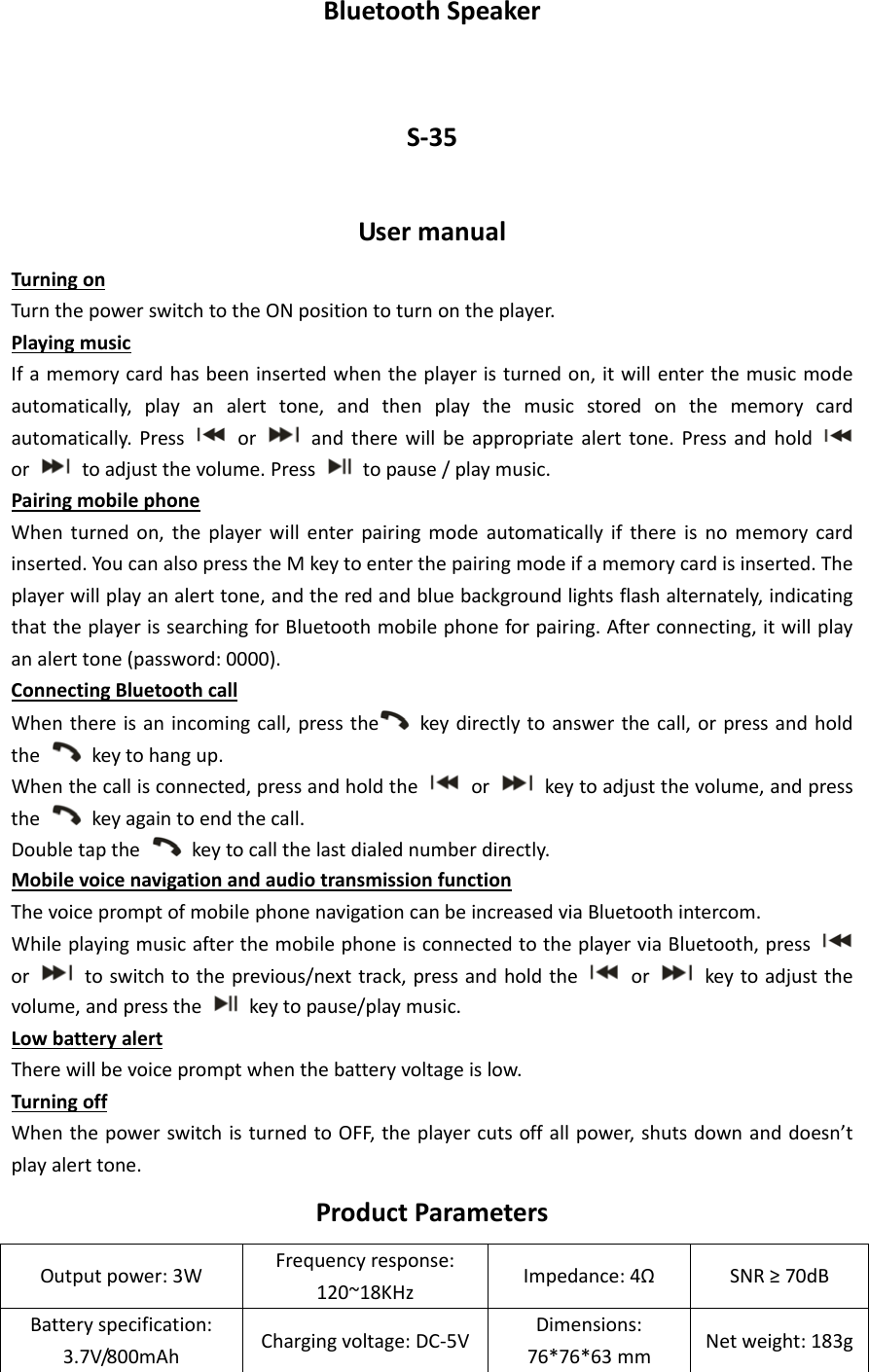 BluetoothSpeakerS‐35UsermanualTurningonTurnthepowerswitchtotheONpositiontoturnontheplayer.PlayingmusicIfamemorycardhasbeeninsertedwhentheplayeristurnedon,itwillenterthemusicmodeautomatically,playanalerttone,andthenplaythemusicstoredonthememorycardautomatically.Pressor  andtherewillbeappropriatealerttone.Pressandhold ortoadjustthevolume.Press  topause/playmusic.PairingmobilephoneWhenturnedon,theplayerwillenterpairingmodeautomaticallyifthereisnomemorycardinserted.YoucanalsopresstheMkeytoenterthepairingmodeifamemorycardisinserted.Theplayerwillplayanalerttone,andtheredandbluebackgroundlightsflashalternately,indicatingthattheplayerissearchingforBluetoothmobilephoneforpairing.Afterconnecting,itwillplayanalerttone(password:0000).ConnectingBluetoothcallWhenthereisanincomingcall,pressthe keydirectlytoanswerthecall,orpressandholdthekeytohangup.Whenthecallisconnected,pressandholdtheor  keytoadjustthevolume,andpressthekeyagaintoendthecall.Doubletapthekeytocallthelastdialednumberdirectly.MobilevoicenavigationandaudiotransmissionfunctionThevoicepromptofmobilephonenavigationcanbeincreasedviaBluetoothintercom.WhileplayingmusicafterthemobilephoneisconnectedtotheplayerviaBluetooth,pressortoswitchtotheprevious/nexttrack,pressandholdthe  or  keytoadjustthevolume,andpressthekeytopause/playmusic.LowbatteryalertTherewillbevoicepromptwhenthebatteryvoltageislow.TurningoffWhenthepowerswitchisturnedtoOFF,theplayercutsoffallpower,shutsdownanddoesn’tplayalerttone.ProductParametersOutputpower:3WFrequencyresponse:120~18KHzImpedance:4Ω SNR≥70dBBatteryspecification:3.7V/800mAhChargingvoltage:DC‐5VDimensions:76*76*63mmNetweight:183g