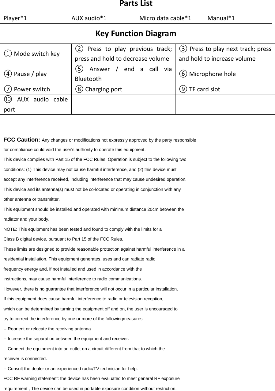 PartsListPlayer*1AUXaudio*1Microdatacable*1Manual*1KeyFunctionDiagram①Modeswitchkey② Presstoplayprevioustrack;pressandholdtodecreasevolume③Presstoplaynexttrack;pressandholdtoincreasevolume④Pause/play⑤ Answer/endacallviaBluetooth⑥Microphonehole⑦Powerswitch⑧Chargingport⑨TFcardslot⑩ AUXaudiocableportFCC Caution: Any changes or modifications not expressly approved by the party responsible for compliance could void the user&apos;s authority to operate this equipment. This device complies with Part 15 of the FCC Rules. Operation is subject to the following two conditions: (1) This device may not cause harmful interference, and (2) this device must accept any interference received, including interference that may cause undesired operation. This device and its antenna(s) must not be co-located or operating in conjunction with any other antenna or transmitter. This equipment should be installed and operated with minimum distance 20cm between the radiator and your body. NOTE: This equipment has been tested and found to comply with the limits for a Class B digital device, pursuant to Part 15 of the FCC Rules. These limits are designed to provide reasonable protection against harmful interference in a residential installation. This equipment generates, uses and can radiate radio frequency energy and, if not installed and used in accordance with the instructions, may cause harmful interference to radio communications. However, there is no guarantee that interference will not occur in a particular installation. If this equipment does cause harmful interference to radio or television reception, which can be determined by turning the equipment off and on, the user is encouraged to try to correct the interference by one or more of the followingmeasures: -- Reorient or relocate the receiving antenna. -- Increase the separation between the equipment and receiver. -- Connect the equipment into an outlet on a circuit different from that to which the receiver is connected. -- Consult the dealer or an experienced radio/TV technician for help. FCC RF warning statement: the device has been evaluated to meet general RF exposure requirement , The device can be used in portable exposure condition without restriction. 
