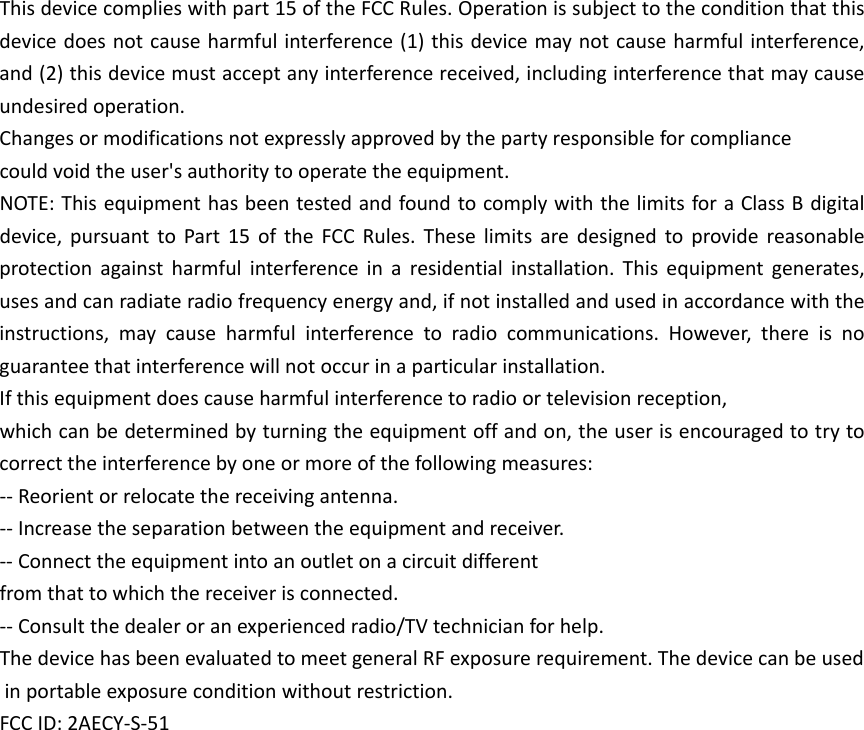 Thisdevicecomplieswithpart15oftheFCCRules.Operationissubjecttotheconditionthatthisdevicedoesnotcauseharmfulinterference(1)thisdevicemaynotcauseharmfulinterference,and(2)thisdevicemustacceptanyinterferencereceived,includinginterferencethatmaycauseundesiredoperation.Changesormodificationsnotexpresslyapprovedbythepartyresponsibleforcompliancecouldvoidtheuser&apos;sauthoritytooperatetheequipment.NOTE:ThisequipmenthasbeentestedandfoundtocomplywiththelimitsforaClassBdigitaldevice,pursuanttoPart15oftheFCCRules.Theselimitsaredesignedtoprovidereasonableprotectionagainstharmfulinterferenceinaresidentialinstallation.Thisequipmentgenerates,usesandcanradiateradiofrequencyenergyand,ifnotinstalledandusedinaccordancewiththeinstructions,maycauseharmfulinterferencetoradiocommunications.However,thereisnoguaranteethatinterferencewillnotoccurinaparticularinstallation.Ifthisequipmentdoescauseharmfulinterferencetoradioortelevisionreception,whichcanbedeterminedbyturningtheequipmentoffandon,theuserisencouragedtotrytocorrecttheinterferencebyoneormoreofthefollowingmeasures:‐‐Reorientorrelocatethereceivingantenna.‐‐Increasetheseparationbetweentheequipmentandreceiver.‐‐Connecttheequipmentintoanoutletonacircuitdifferentfromthattowhichthereceiverisconnected.‐‐Consultthedealeroranexperiencedradio/TVtechnicianforhelp.ThedevicehasbeenevaluatedtomeetgeneralRFexposurerequirement.Thedevicecanbeusedinportableexposureconditionwithoutrestriction.FCCID:2AECY‐S‐51