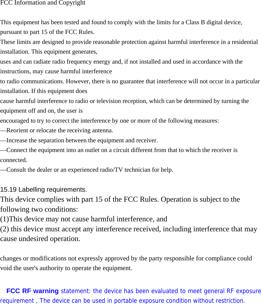  FCC Information and Copyright  This equipment has been tested and found to comply with the limits for a Class B digital device, pursuant to part 15 of the FCC Rules. These limits are designed to provide reasonable protection against harmful interference in a residential installation. This equipment generates, uses and can radiate radio frequency energy and, if not installed and used in accordance with the instructions, may cause harmful interference to radio communications. However, there is no guarantee that interference will not occur in a particular installation. If this equipment does cause harmful interference to radio or television reception, which can be determined by turning the equipment off and on, the user is encouraged to try to correct the interference by one or more of the following measures: —Reorient or relocate the receiving antenna. —Increase the separation between the equipment and receiver. —Connect the equipment into an outlet on a circuit different from that to which the receiver is connected. —Consult the dealer or an experienced radio/TV technician for help.  15.19 Labelling requirements. This device complies with part 15 of the FCC Rules. Operation is subject to the following two conditions: (1)This device may not cause harmful interference, and   (2) this device must accept any interference received, including interference that may cause undesired operation.  changes or modifications not expressly approved by the party responsible for compliance could void the user&apos;s authority to operate the equipment.  FCC RF warning statement: the device has been evaluated to meet general RF exposure requirement , The device can be used in portable exposure condition without restriction.             