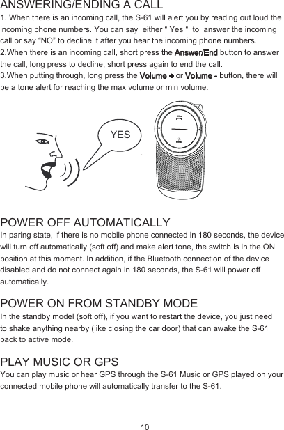 ANSWERING/ENDING A CALL1. When there is an incoming call, the S-61 will alert you by reading out loud the incoming phone numbers. You can say  either “ Yes “  to  answer the incoming call or say “NO” to decline it after you hear the incoming phone numbers. 2.When there is an incoming call, short press the Answer/End button to answer the call, long press to decline, short press again to end the call.3.When putting through, long press the Volume + or Volume - button, there will be a tone alert for reaching the max volume or min volume. POWER OFF AUTOMATICALLYIn paring state, if there is no mobile phone connected in 180 seconds, the device will turn off automatically (soft off) and make alert tone, the switch is in the ON position at this moment. In addition, if the Bluetooth connection of the device disabled and do not connect again in 180 seconds, the S-61 will power off automatically.POWER ON FROM STANDBY MODE In the standby model (soft off), if you want to restart the device, you just need to shake anything nearby (like closing the car door) that can awake the S-61 back to active mode.PLAY MUSIC OR GPSYou can play music or hear GPS through the S-61 Music or GPS played on your connected mobile phone will automatically transfer to the S-61. YES 10