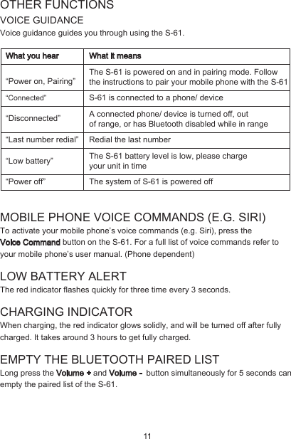 OTHER FUNCTIONSVOICE GUIDANCEVoice guidance guides you through using the S-61.MOBILE PHONE VOICE COMMANDS (E.G. SIRI)To activate your mobile phone’s voice commands (e.g. Siri), press the Voice Command button on the S-61. For a full list of voice commands refer to your mobile phone’s user manual. (Phone dependent)LOW BATTERY ALERT The red indicator flashes quickly for three time every 3 seconds.CHARGING INDICATORWhen charging, the red indicator glows solidly, and will be turned off after fully charged. It takes around 3 hours to get fully charged.EMPTY THE BLUETOOTH PAIRED LIST Long press the Volume + and Volume -  button simultaneously for 5 seconds can empty the paired list of the S-61.“Connected”“Disconnected”“Last number redial”“Low battery”“Power off”The S-61 is powered on and in pairing mode. Follow the instructions to pair your mobile phone with the S-61S-61 is connected to a phone/ deviceA connected phone/ device is turned off, out of range, or has Bluetooth disabled while in rangeRedial the last number The S-61 battery level is low, please charge your unit in timeThe system of S-61 is powered offWhat you hear What it means“Power on, Pairing”11