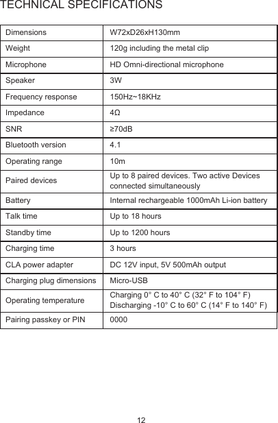 TECHNICAL SPECIFICATIONSDimensionsWeightMicrophoneSpeakerFrequency responseImpedanceSNRBluetooth versionOperating rangePaired devices Up to 8 paired devices. Two active Devices connected simultaneouslyBatteryTalk timeStandby timeCharging timeCLA power adapter Charging plug dimensionsOperating temperatureW72xD26xH130mm120g including the metal clipHD Omni-directional microphone3W150Hz~18KHz4Ω≥70dB4.110mInternal rechargeable 1000mAh Li-ion batteryUp to 18 hoursUp to 1200 hours3 hoursDC 12V input, 5V 500mAh outputMicro-USBPairing passkey or PIN 0000Charging 0° C to 40° C (32° F to 104° F)Discharging -10° C to 60° C (14° F to 140° F)12