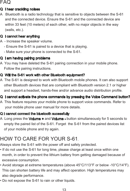 FAQQ  I hear crackling noisesA   Bluetooth is a radio technology that is sensitive to objects between the S-61      and the connected device. Ensure the S-61 and the connected device are      within 33 feet (10 meters) of each other, with no major objects in the way      (walls, etc.).Q  I cannot hear anythingA  - Increase the speaker volume.    - Ensure the S-61 is paired to a device that is playing.    - Make sure your phone is connected to the S-61.Q  I am having pairing problemsA  You may have deleted the S-61 pairing connection in your mobile phone.    Follow the pairing instructions.Q  Will the S-61 work with other Bluetooth equipment?A  The S-61 is designed to work with Bluetooth mobile phones. It can also support     other Bluetooth devices that are compliant with Bluetooth version 2.1 or higher     and support a headset, hands-free and/or advance audio distribution profile.Q  I cannot activate the phone commands by pressing the Voice Command button?A  This feature requires your mobile phone to support voice commands. Refer to      your mobile phone user manual for more details.Q I cannot connect the bluetooth sucessfullyA  Long press the Volume + and Volume - button simultaneously for 5 seconds to     empty the paired list of the S-61. Forget  the S-61 from the paired devices list    of your mobile phone and try again.HOW TO CARE FOR YOUR S-61.Always store the S-61 with the power off and safely protected.• If do not use the S-61 for long time, please charge at least once within one   month, in order to prevent the lithium battery from getting damaged because of   excessive consumption.• Avoid storage at extreme temperatures (above 45°C/113°F or below -10°C/14°F).   This can shorten battery life and may affect operation. High temperatures may   also degrade performance.• Do not expose the S-61 to rain or other liquids. 13