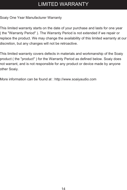 LIMITED WARRANTYSoaiy One Year Manufacturer WarrantyThis limited warranty starts on the date of your purchase and lasts for one year ( the &quot;Warranty Period&quot; ). The Warranty Period is not extended if we repair or replace the product. We may change the availability of this limited warranty at our discretion, but any changes will not be retroactive.This limited warranty covers defects in materials and workmanship of the Soaiy product ( the &quot;product&quot; ) for the Warranty Period as defined below. Soaiy does not warrant, and is not responsible for any product or device made by anyone other Soaiy.More information can be found at : http://www.soaiyaudio.com14