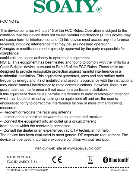 MADE IN CHINAVisit our web site at www.soaiyaudio.comFCC ID: 2AECY-S-61SOAIY Part No. S-61-20160428-00P Printed in ChinaFCC NOTEThis device complies with part 15 of the FCC Rules. Operation is subject to the condition that this device does not cause harmful interference (1) this device may not cause harmful interference, and (2) this device must accept any interference received, including interference that may cause undesired operation.Changes or modifications not expressly approved by the party responsible for compliancecould void the user&apos;s authority to operate the equipment.NOTE: This equipment has been tested and found to comply with the limits for a Class B digital device, pursuant to Part 15 of the FCC Rules. These limits are designed to provide reasonable protection against harmful interference in a residential installation. This equipment generates, uses and can radiate radio frequency energy and, if not installed and used in accordance with the instructions, may cause harmful interference to radio communications. However, there is no guarantee that interference will not occur in a particular installation.If this equipment does cause harmful interference to radio or television reception,which can be determined by turning the equipment off and on, the user is encouraged to try to correct the interference by one or more of the following measures:-- Reorient or relocate the receiving antenna.-- Increase the separation between the equipment and receiver.-- Connect the equipment into an outlet on a circuit differentfrom that to which the receiver is connected.-- Consult the dealer or an experienced radio/TV technician for help.The device has been evaluated to meet general RF exposure requirement. The device can be used in portable exposure condition without restriction. 