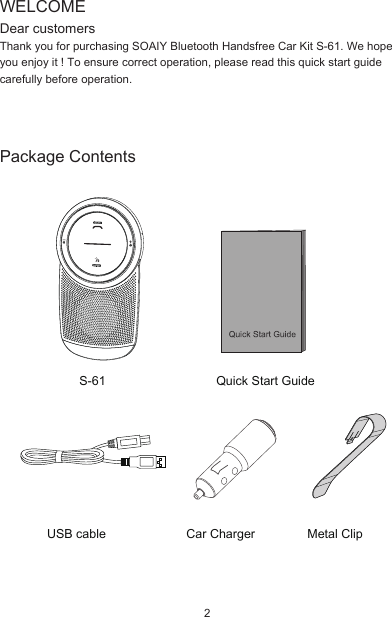 Package ContentsUSB cableS-61Car Charger Metal ClipQuick Start GuideWELCOMEDear customersThank you for purchasing SOAIY Bluetooth Handsfree Car Kit S-61. We hope you enjoy it ! To ensure correct operation, please read this quick start guide carefully before operation.2