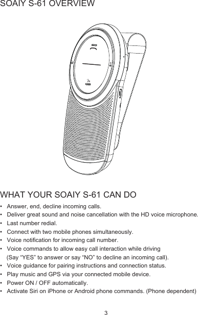 WHAT YOUR SOAIY S-61 CAN DO•   Answer, end, decline incoming calls.•   Deliver great sound and noise cancellation with the HD voice microphone.•   Last number redial.•   Connect with two mobile phones simultaneously.•   Voice notification for incoming call number.•   Voice commands to allow easy call interaction while driving      (Say “YES” to answer or say “NO” to decline an incoming call).•   Voice guidance for pairing instructions and connection status.•   Play music and GPS via your connected mobile device.•   Power ON / OFF automatically.•   Activate Siri on iPhone or Android phone commands. (Phone dependent)SOAIY S-61 OVERVIEW3