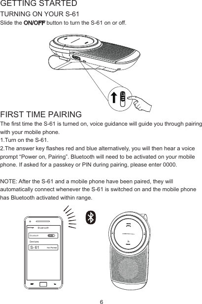 GETTING STARTEDTURNING ON YOUR S-61Slide the ON/OFF button to turn the S-61 on or off.FIRST TIME PAIRINGThe first time the S-61 is turned on, voice guidance will guide you through pairing with your mobile phone.1.Turn on the S-61.2.The answer key flashes red and blue alternatively, you will then hear a voice prompt “Power on, Pairing”. Bluetooth will need to be activated on your mobile phone. If asked for a passkey or PIN during pairing, please enter 0000.NOTE: After the S-61 and a mobile phone have been paired, they will automatically connect whenever the S-61 is switched on and the mobile phone has Bluetooth activated within range.S- 616