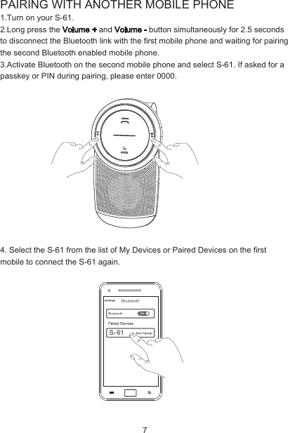 PAIRING WITH ANOTHER MOBILE PHONE1.Turn on your S-61.2.Long press the Volume + and Volume - button simultaneously for 2.5 seconds to disconnect the Bluetooth link with the first mobile phone and waiting for pairing the second Bluetooth enabled mobile phone.3.Activate Bluetooth on the second mobile phone and select S-61. If asked for a passkey or PIN during pairing, please enter 0000.4. Select the S-61 from the list of My Devices or Paired Devices on the first mobile to connect the S-61 again.  7S- 61