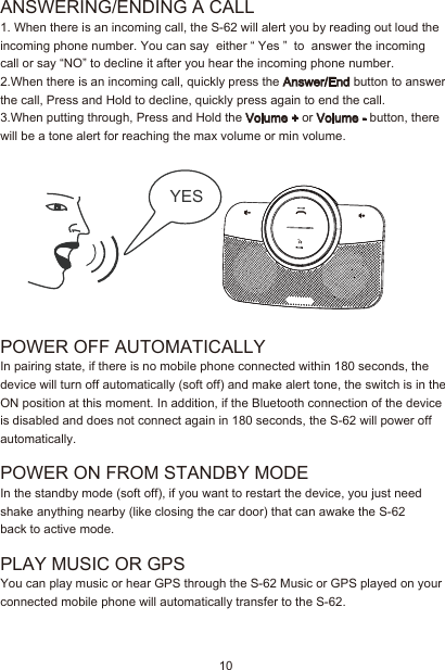 10ANSWERING/ENDING A CALL  1. When there is an incoming call, the S-62 will alert you by reading out loud the incoming phone number. You can say  either “ Yes ”  to  answer the incoming call or say “NO” to decline it after you hear the incoming phone number. 2.When there is an incoming call, quickly press the Answer/End button to answer the call, Press and Hold to decline, quickly press again to end the call.3.When putting through, Press and Hold the Volume + or Volume - button, there will be a tone alert for reaching the max volume or min volume. POWER OFF AUTOMATICALLYIn pairing state, if there is no mobile phone connected within 180 seconds, the device will turn off automatically (soft off) and make alert tone, the switch is in the ON position at this moment. In addition, if the Bluetooth connection of the device is disabled and does not connect again in 180 seconds, the S-62 will power off automatically.POWER ON FROM STANDBY MODE In the standby mode (soft off), if you want to restart the device, you just need shake anything nearby (like closing the car door) that can awake the S-62 back to active mode.PLAY MUSIC OR GPSYou can play music or hear GPS through the S-62 Music or GPS played on your connected mobile phone will automatically transfer to the S-62. YES 