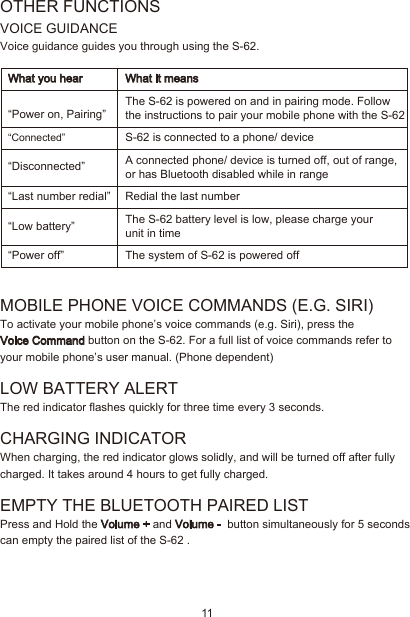 11OTHER FUNCTIONSVOICE GUIDANCEVoice guidance guides you through using the S-62.MOBILE PHONE VOICE COMMANDS (E.G. SIRI)To activate your mobile phone’s voice commands (e.g. Siri), press the Voice Command button on the S-62. For a full list of voice commands refer to your mobile phone’s user manual. (Phone dependent)LOW BATTERY ALERT The red indicator flashes quickly for three time every 3 seconds.CHARGING INDICATORWhen charging, the red indicator glows solidly, and will be turned off after fully charged. It takes around 4 hours to get fully charged.EMPTY THE BLUETOOTH PAIRED LIST Press and Hold the Volume + and Volume -  button simultaneously for 5 seconds can empty the paired list of the S-62 .“Connected”“Disconnected”“Last number redial”“Low battery”“Power off”The S-62 is powered on and in pairing mode. Follow the instructions to pair your mobile phone with the S-62S-62 is connected to a phone/ deviceA connected phone/ device is turned off, out of range, or has Bluetooth disabled while in rangeRedial the last number The S-62 battery level is low, please charge your unit in timeThe system of S-62 is powered offWhat you hear What it means“Power on, Pairing”