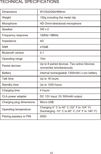 12TECHNICAL SPECIFICATIONSDimensionsWeightMicrophoneSpeakerFrequency responseImpedanceSNRBluetooth versionOperating rangePaired devices Up to 8 paired devices. Two active Devices connected simultaneouslyBatteryTalk timeStandby timeCharging timeCLA power adapter Charging plug dimensionsOperating temperatureW125xD26xH89mm150g including the metal clipHD Omni-directional microphone3W x 2120Hz~18KHz4Ω≥70dB4.110mInternal rechargeable 1300mAh Li-ion batteryUp to 16 hoursUp to 1200 hours4 hoursDC 12V input, 5V 500mAh outputMicro-USBPairing passkey or PIN 0000Charging 0° C to 40° C (32° F to 104° F)Discharging -10° C to 60° C (14° F to 140° F)