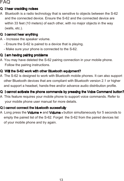 13FAQQ  I hear crackling noisesA   Bluetooth is a radio technology that is sensitive to objects between the S-62      and the connected device. Ensure the S-62 and the connected device are      within 33 feet (10 meters) of each other, with no major objects in the way      (walls, etc.).Q  I cannot hear anythingA  - Increase the speaker volume.- Ensure the S-62 is paired to a device that is playing.- Make sure your phone is connected to the S-62.Q  I am having pairing problemsA  You may have deleted the S-62 pairing connection in your mobile phone.     Follow the pairing instructions.Q  Will the S-62 work with other Bluetooth equipment?A  The S-62 is designed to work with Bluetooth mobile phones. It can also support     other Bluetooth devices that are compliant with Bluetooth version 2.1 or higher     and support a headset, hands-free and/or advance audio distribution profile.Q  I cannot activate the phone commands by pressing the Voice Command button?A  This feature requires your mobile phone to support voice commands. Refer to      your mobile phone user manual for more details.Q I cannot connect the bluetooth sucessfullyA  Long press the Volume + and Volume - button simultaneously for 5 seconds to     empty the paired list of the S-62. Forget  the S-62 from the paired devices list    of your mobile phone and try again.